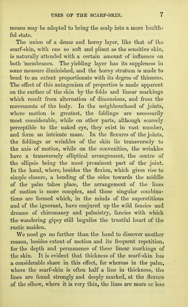 means may be adopted to bring the scalp into a more health- ful state. The union of a dense and horny layer, like that of the scarf-skin, with one so soft and pliant as the sensitive skin, is naturally attended with a certain amount of influence on both membranes. The yielding layer has its suppleness in some measure diminished, and the horny stratum is made to bend to an extent proportionate with its degree of thinness. The effect of this antagonism of properties is made apparent on the surface of the skin by the folds and linear markings which result from alternation of dimensions, and from the movements of the body. In the neighbourhood of joints, where motion is greatest, the foldings are necessarily most considerable, while on other parts, although scarcely perceptible to the naked eye, they exist in vast number, and form an intricate maze. In the flexures of the joints, the foldings or wrinkles of the skin lie transversely to the axis of motion, while on the convexities, the wrinkles have a transversely elliptical arrangement, the centre of the ellipsis being the most prominent part of the joint. In the hand, where, besides the flexion, which gives rise to simple closure, a bending of the sides towards the middle of the palm takes place, the arrangement of the lines of motion is more complex, and those singular combina- tions are formed which, in the minds of the superstitious and of the ignorant, have conjured up the wild fancies and dreams of chiromancy and palmistry, fancies with which the wandering gipsy still beguiles the trustful heart of the rustic maiden. We need go no further than the hand to discover another reason, besides extent of motion and its frequent repetition, for the depth and permanence of these linear markings of the skin. It is evident that thickness of the scarf-skin has a considerable share in this effect, for whereas in the palm, where the scarf-skin is often half a line in thickness, the lines are found strongly and deeply marked, at the flexure of the elbow, where it is very thin, the lines are more or less