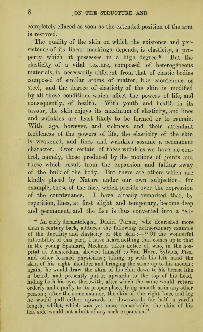 completely effaced as soon as the extended position of the arm is restored. The quality of the skin on which the existence and per- sistence of its linear markings depends, is elasticity, a pro- perty which it possesses in a high degree.* But the elasticity of a vital texture, composed of heterogeneous materials, is necessarily different from that of elastic bodies composed of similar atoms of matter, like caoutchouc or steel, and the degree of elasticity of the skin is modified by all those conditions which affect the powers of life, and consequently, of health. With youth and health in its favour, the skin enjoys its maximum of elasticity, and lines and wrinkles are least likely to be formed or to remain. With age, however, and sickness, and their attendant feebleness of the powers of life, the elasticity of the skin is weakened, and lines and wrinkles assume a permanent character. Over certain of these wrinkles we have no con- trol, namely, those produced by the motions of joints and those which result from the expansion and falling away of the bulk of the body. But there are others which are kindly placed by Nature under our own subjection; for example, those of the face, which preside over the expression of the countenance. I have already remarked that, by repetition, lines, at first slight and temporary, become deep and permanent, and the face is thus converted into a tell- * An early dermatologist, Daniel Turner, who flourished more than a century back, adduces the following extraordinary example of the ductility and elasticity of the skin:—Of the wonderful dilatahility of this part, I have heard nothing that comes up to that in the young Spaniard, Meekrin takes notice of, who, in the hos- pital at Amsterdam, showed himself to Van Horn, Sylvius, Piso, and other learned physicians ; taking up with his left hand the skin of his right shoulder and bringing the same up to his mouth; again, he would draw the skin of his chin down to his breast like a beard, and presently put it upwards to the top of his head, hiding both his eyes therewith, after which the same would return orderly and equally to its proper place, lying smooth as in any other person ; after the same manner, the skin of the right knee and leg he would pull either upwai-ds or downwards for half a yard's length, whilst, which was yet more remarkable, the skin of his left side would not admit of any such expansion.