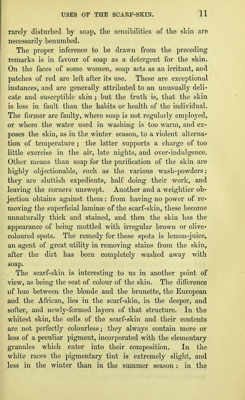 rarely disturbed by soap, the sensibilities of the skin are necessarily benumbed. The proper inference to be drawn from the preceding remarks is in favour of soap as a detergent for the skin. On the faces of some women, soap acts as an irritant, and patches of red are left after its use. These are exceptional instances, and are generally attributed to an unusually deli- cate and susceptible skin ; but the truth is, that the skin is less in fault than the habits or health of the individual. The former are faulty, where soap is not regularly employed, or where the water used in washing is too warm, and ex- poses the skin, as in the winter season, to a violent alterna- tion of temperature ; the latter supports a charge of too little exercise in the air, late nights, and over-indulgence. Other means than soap for the purification of the skin are highly objectionable, such as the various wash-powders; they are sluttish expedients, half doing their work, and leaving the corners unswept. Another and a weightier ob- jection obtains against them: from having no power of re- moving the superficial laminse of the scarf-skin, these become unnaturally thick and stained, and then the skin has the appearance of being mottled with irregular brown or olive- coloured spots. The remedy for these spots is lemon-juice, an agent of great utility in removing stains from the skin, after the dirt has been completely washed away with soap. The scarf-skin is interesting to us in another point of view, as being the seat of colour of the skin. The difference of hue between the blonde and the brunette, the European and the African, lies in the scarf-skin, in the deeper, and softer, and newly-formed layers of that structure. In the whitest skin, the cells of the scarf-skin and their contents are not perfectly colourless; they always contain more or less of a peculiar pigment, incorporated with the elementary granules which enter into their composition. In the white races the pigmentary tint is extremely slight, and less in the winter than in the summer season : in the