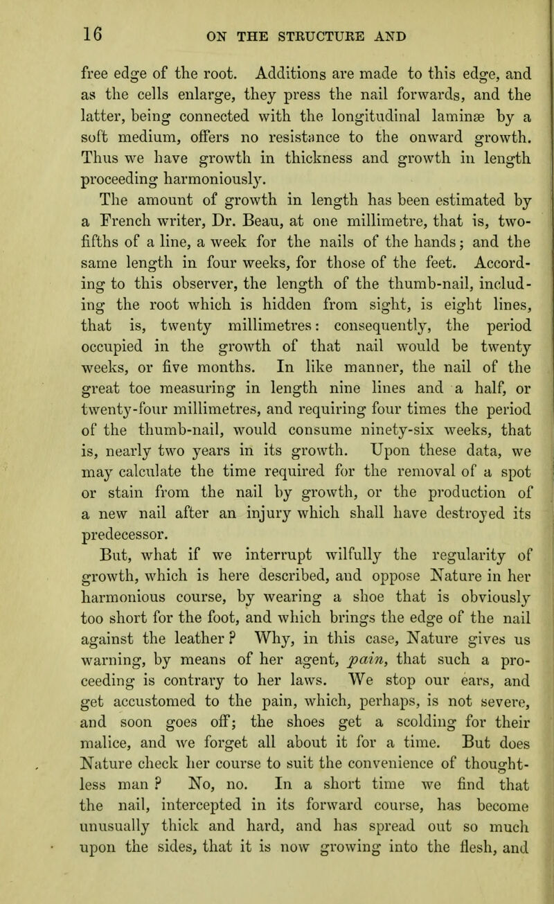 free edge of the root. Additions are made to this edge, and as the cells enlarge, they press the nail forwards, and the latter, being connected with the longitudinal laminae by a soft medium, offers no resistance to the onward growth. Thus we have growth in thickness and growth in length proceeding harmoniously. The amount of growth in length has been estimated by a French writer. Dr. Beau, at one millimetre, that is, two- fifths of a line, a week for the nails of the hands; and the same length in four weeks, for those of the feet. Accord- ing to this observer, the length of the thumb-nail, includ- ing the root which is hidden from sight, is eight lines, that is, twenty millimetres: consequently, the period occupied in the growth of that nail would be twenty weeks, or five months. In like manner, the nail of the great toe measuring in length nine lines and a half, or twenty-four millimetres, and requiring four times the period of the thumb-nail, would consume ninety-six weeks, that is, nearly two years in its growth. Upon these data, we may calculate the time required fi)r the removal of a spot or stain from the nail by growth, or the production of a new nail after an injury which shall have destroyed its predecessor. But, what if we interrupt wilfully the regularity of growth, which is here described, and oppose Nature in her harmonious course, by wearing a shoe that is obviously too short for the foot, and which brings the edge of the nail against the leather ? Why, in this case. Nature gives us warning, by means of her agent, jpain, that such a pro- ceeding is contrary to her laws. We stop our ears, and get accustomed to the pain, which, perhaps, is not severe, and soon goes olf; the shoes get a scolding for their malice, and we forget all about it for a time. But does Nature check her course to suit the convenience of thought- less man ? No, no. In a short time we find that the nail, intercepted in its forward course, has become unusually thick and hard, and has spread out so much upon the sides, that it is now growing into the flesh, and