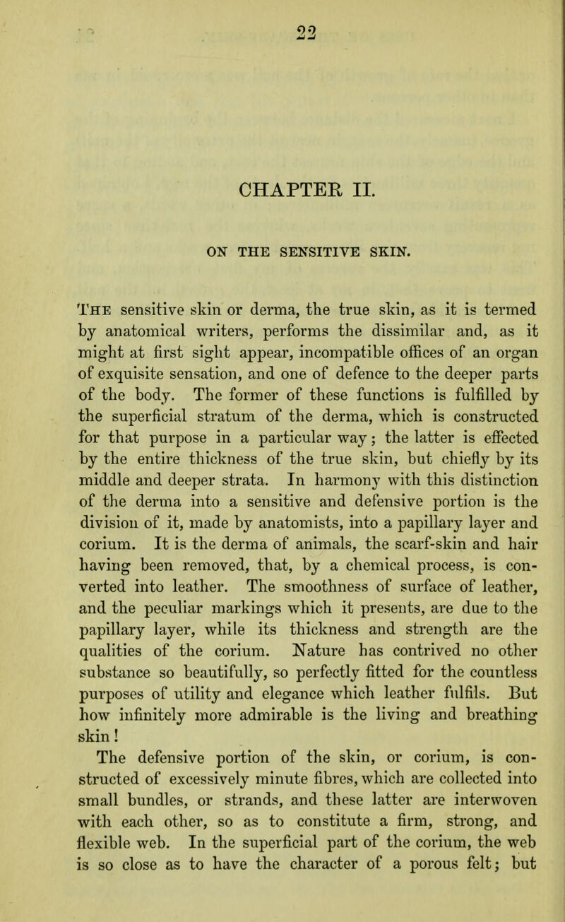 CHAPTER II. ON THE SENSITIVE SKIN. The sensitive skin or derma, the true skin, as it is termed by anatomical writers, performs the dissimilar and, as it might at first sight appear, incompatible ofiices of an organ of exquisite sensation, and one of defence to the deeper parts of the body. The former of these functions is fulfilled by the superficial stratum of the derma, which is constructed for that purpose in a particular way; the latter is effected by the entire thickness of the true skin, but chiefly by its middle and deeper strata. In harmony with this distinction of the derma into a sensitive and defensive portion is the division of it, made by anatomists, into a papillary layer and corium. It is the derma of animals, the scarf-skin and hair having been removed, that, by a chemical process, is con- verted into leather. The smoothness of surface of leather, and the peculiar markings which it presents, are due to the papillary layer, while its thickness and strength are the qualities of the corium. Nature has contrived no other substance so beautifully, so perfectly fitted for the countless purposes of utility and elegance which leather fulfils. But how infinitely more admirable is the living and breathing skin! The defensive portion of the skin, or corium, is con- structed of excessively minute fibres, which are collected into small bundles, or strands, and these latter are interwoven with each other, so as to constitute a firm, strong, and flexible web. In the superficial part of the corium, the web is so close as to have the character of a porous felt; but