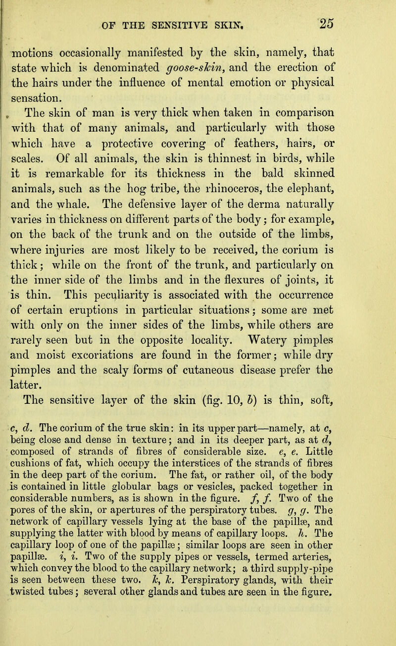 motions occasionally manifested by the skin, namely, that state which is denominated goose-shin, and the erection of the hairs under the influence of mental emotion or physical sensation. , The skin of man is very thick when taken in comparison with that of many animals, and particularly with those which have a protective covering of feathers, hairs, or scales. Of all animals, the skin is thinnest in birds, while it is remarkable for its thickness in the bald skinned animals, such as the hog tribe, the rhinoceros, the elephant, and the whale. The defensive layer of the derma naturally varies in thickness on different parts of the body; for example, on the back of the trunk and on the outside of the limbs, where injuries are most likely to be received, the corium is thick; while on the front of the trunk, and particularly on the inner side of the limbs and in the flexures of joints, it is thin. This peculiarity is associated with the occurrence of certain eruptions in particular situations; some are met Avith only on the inner sides of the limbs, while others are rarely seen but in the opposite locality. Watery pimples and moist excoriations are found in the former; while dry pimples and the scaly forms of cutaneous disease prefer the latter. The sensitive layer of the skin (fig. 10, h) is thin, soft, c, d. The corium of the true skin: in its upper part—namely, at c, being close and dense in texture; and in its deeper part, as at (Z, composed of strands of fibres of considerable size, e, e. Little cushions of fat, which occupy the interstices of the strands of fibres in the deep part of the corium. The fat, or rather oil, of the body is contained in little globular bags or vesicles, packed together in considerable numbers, as is shown in the figure. /, /. Two of the pores of the skin, or apertures of the perspiratory tubes, g, g. The network of capillary vessels lying at the base of the papillee, and supplying the latter with blood by means of capillary loops, h. The capillary loop of one of the papillse; similar loops are seen in other papillae, i, i. Two of the supply pipes or vessels, termed arteries, which convey the blood to the capillary network; a third supply-pipe is seen between these two. Jc, Jc. Perspiratory glands, with their twisted tubes; several other glands and tubes are seen in the figure.