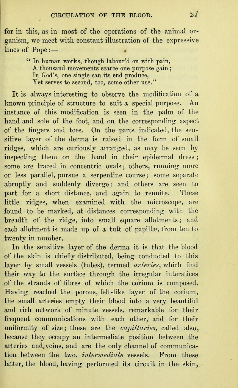 for in this, as in most of the operations of the animal or- ganism, we meet with constant illustration of the expressive lines of Pope :— « *' In human works, though labour'd on with pain, A thousand movements scarce one purpose gain; In Grod's, one single can its end produce, Yet serves to second, too, some other use. It is always interesting to observe the modification of a known principle of structure to suit a special purpose. An instance of this modification is seen in the palm of the hand and sole of the foot, and on the corresponding aspect of the fingers and toes. On the parts indicated, the sen- sitive layer of the derma is raised in the form of small ridges, which are curiously arranged, as may be seen by inspecting them on the hand in their epidermal dress; some are traced in concentric ovals; others, running more or less parallel, pursue a serpentine course; som.e separate abruptly and suddenly diverge: and others are seen to part for a short distance, and again to reunite. These little ridges, when examined with the microscope, are found to be marked, at distances corresponding with the breadth of the ridge, into small square allotments; and each allotment is made up of a tuft of papillae, from ten to twenty in number. In the sensitive layer of the derma it is that the blood of the skin is chiefly distributed, being conducted to this layer by small vessels (tubes), termed arteries, which find their way to the surface through the irregular interstices of the strands of fibres of which the corium is composed. Having reached the porous, felt-like layer of the corium, the small artewes empty their blood into a very beautiful and rich network of minute vessels, remarkable for their frequent communications with each other, and for their uniformity of size; these are the capillaries, called also, because they occupy an intermediate position between the arteries and. veins, and are the only channel of communica- tion between the two, intermediate vessels. Trom these latter, the blood, having performed its circuit in the skin,