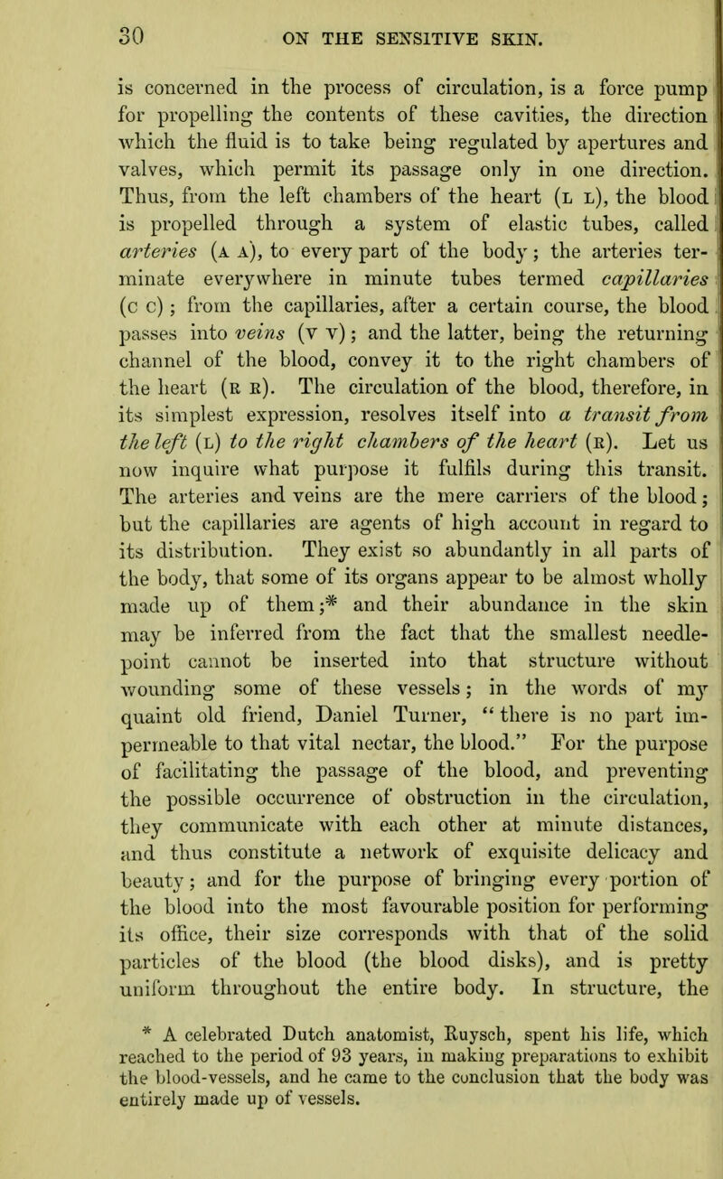 is concerned in the process of circulation, is a force pump for propelling the contents of these cavities, the direction which the fluid is to take being regulated by apertures and valves, which permit its passage only in one direction. Thus, from the left chambers of the heart (l l), the blood is propelled through a system of elastic tubes, called arteries (a a), to every part of the body; the arteries ter- minate everywhere in minute tubes termed capillaries (c c); from the capillaries, after a certain course, the blood passes into veins (v v); and the latter, being the returning channel of the blood, convey it to the right chambers of the heart (re). The circulation of the blood, therefore, in its simplest expression, resolves itself into a transit from the left (l) to the right chambers of the heart (e). Let us now inquire what purpose it fulfils during this transit. The arteries and veins are the mere carriers of the blood; but the capillaries are agents of high account in regard to its distribution. They exist so abundantly in all parts of the body, that some of its organs appear to be almost wholly made up of them;* and their abundance in the skin may be inferred from the fact that the smallest needle- point cannot be inserted into that structure without wounding some of these vessels; in the words of m}'- quaint old friend, Daniel Turner,  there is no part im- permeable to that vital nectar, the blood. For the purpose of facilitating the passage of the blood, and preventing the possible occurrence of obstruction in the circulation, they communicate with each other at minute distances, and thus constitute a network of exquisite delicacy and beauty; and for the purpose of bringing every portion of the blood into the most favourable position for performing its office, their size corresponds with that of the solid particles of the blood (the blood disks), and is pretty uniform throughout the entire body. In structure, the * A celebrated Dutch anatomist, Ruysch, spent his life, which reached to the period of 93 years, in making preparations to exhibit the blood-vessels, and he came to the conclusion that the body was entirely made up of vessels.