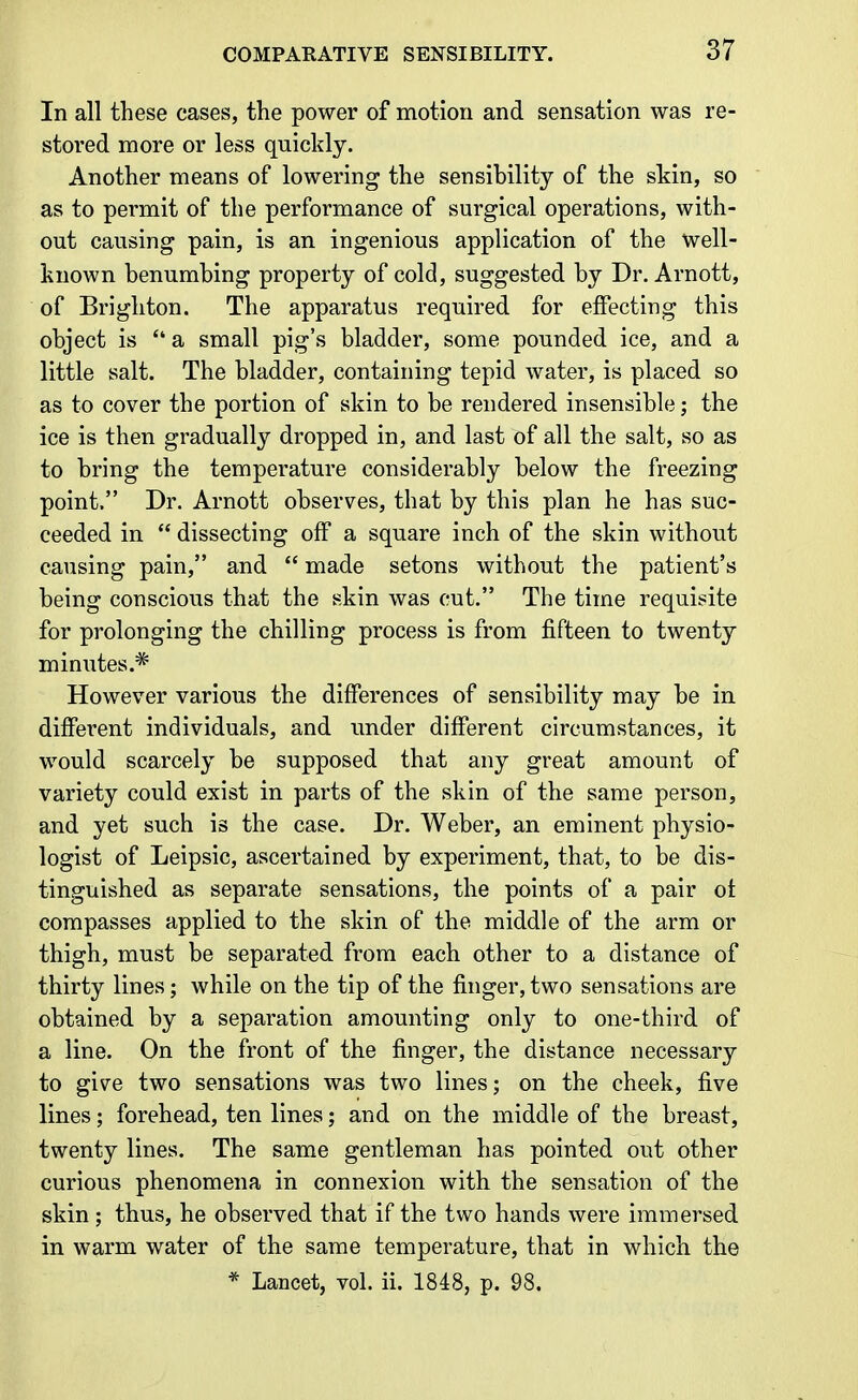 In all these cases, the power of motion and sensation was re- stored more or less quickly. Another means of lowering the sensibility of the skin, so as to permit of the performance of surgical operations, with- out causing pain, is an ingenious application of the well- known benumbing property of cold, suggested by Dr. Arnott, of Brighton. The apparatus required for effecting this object is  a small pig's bladder, some pounded ice, and a little salt. The bladder, containing tepid water, is placed so as to cover the portion of skin to be rendered insensible; the ice is then gradually dropped in, and last of all the salt, so as to bring the temperature considerably below the freezing point. Dr. Arnott observes, that by this plan he has suc- ceeded in  dissecting off a square inch of the skin without causing pain, and  made setons without the patient's being conscious that the skin was cut. The time requisite for prolonging the chilling process is from fifteen to twenty minutes.* However various the differences of sensibility may be in different individuals, and under different circumstances, it would scarcely be supposed that any great amount of variety could exist in parts of the skin of the same person, and yet such is the case. Dr. Weber, an eminent physio- logist of Leipsic, ascertained by experiment, that, to be dis- tinguished as separate sensations, the points of a pair of compasses applied to the skin of the middle of the arm or thigh, must be separated from each other to a distance of thirty lines; while on the tip of the finger, two sensations are obtained by a separation amounting only to one-third of a line. On the front of the finger, the distance necessary to give two sensations was two lines; on the cheek, five lines; forehead, ten lines; and on the middle of the breast, twenty lines. The same gentleman has pointed out other curious phenomena in connexion with the sensation of the skin; thus, he observed that if the two hands were immersed in warm water of the same temperature, that in which the * Lancet, vol. ii. 1848, p. 98.