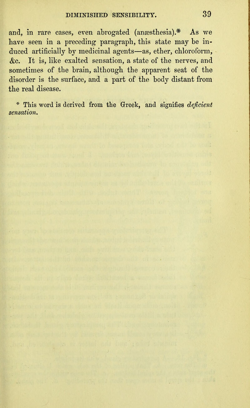 and, in rare cases, even abrogated (anaesthesia).* As we have seen in a preceding paragraph, this state may be in- duced artificially by medicinal agents—as, ether, chloroform, &c. It is, like exalted sensation, a state of the nerves, and sometimes of the brain, although the apparent seat of the disorder is the surface, and a part of the body distant from the real disease. * This word is derived from the Greek, and signifies deficient sensation.