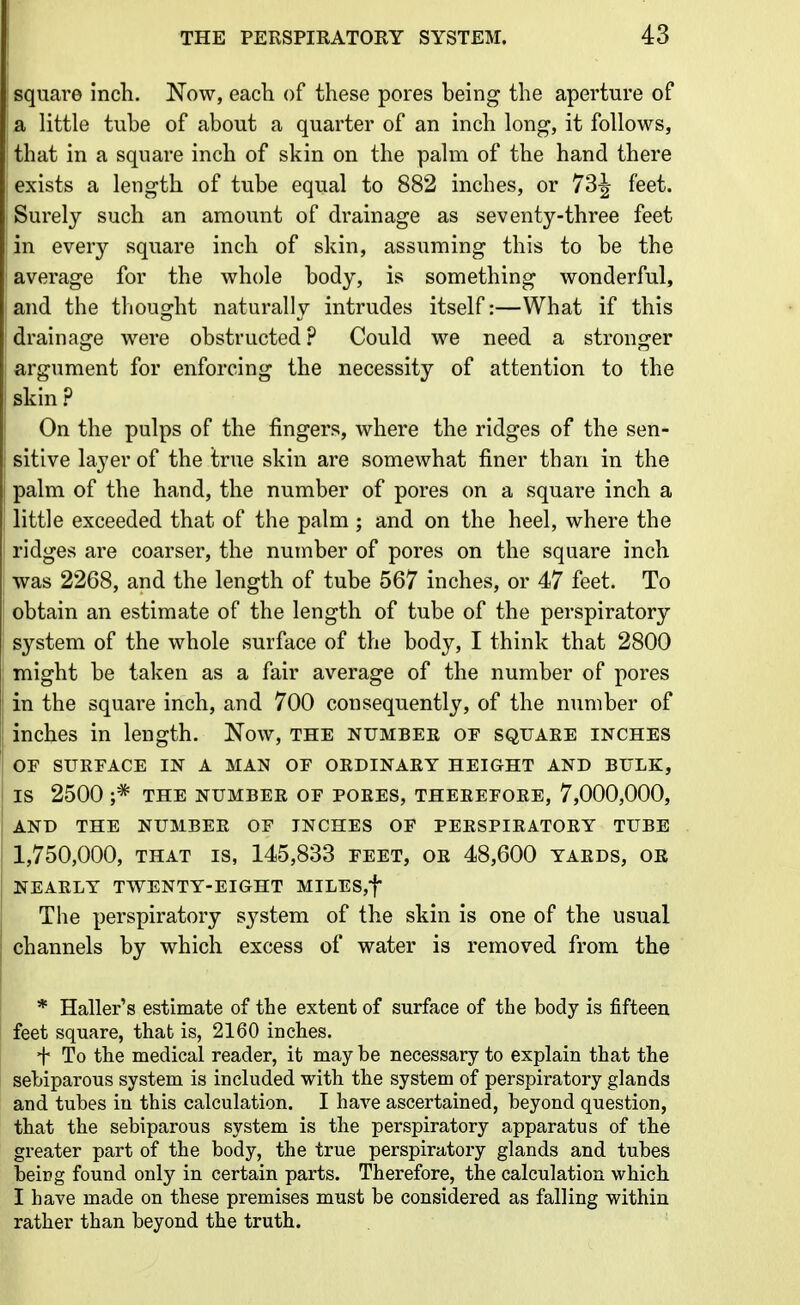 square inch. Now, each of these pores being the aperture of a little tube of about a quarter of an inch long, it follows, that in a square inch of skin on the palm of the hand there exists a length of tube equal to 882 inches, or 73^ feet. Surely such an amount of drainage as seventy-three feet in every square inch of skin, assuming this to be the average for the whole body, is something wonderful, and the thought naturally intrudes itself:—What if this drainage were obstructed ? Could we need a stronger argument for enforcing the necessity of attention to the skin ? On the pulps of the fingers, where the ridges of the sen- sitive layer of the true skin are somewhat finer than in the palm of the hand, the number of pores on a square inch a little exceeded that of the palm ; and on the heel, where the ridges are coarser, the number of pores on the square inch was 2268, and the length of tube 567 inches, or 47 feet. To obtain an estimate of the length of tube of the perspiratory system of the whole surface of the body, I think that 2800 might be taken as a fair average of the number of pores in the square inch, and 700 consequently, of the number of inches in length. Now, the number of square inches OF SURFACE IN A MAN OF ORDINARY HEIGHT AND BULK, IS 2500 ;* THE NUMBER OF PORES, THEREFORE, 7,000,000, AND THE NUMBER OF INCHES OF PERSPIRATORY TUBE 1,750,000, THAT IS, 145,833 feet, or 48,600 yards, or NEARLY TWENTY-EIGHT MILES,t The perspiratory system of the skin is one of the usual channels by which excess of water is removed from the * Haller's estimate of the extent of surface of the body is fifteen feet square, that is, 2160 inches. + To the medical reader, it may be necessary to explain that the sebiparous system is included with the system of perspiratory glands and tubes in this calculation. I have ascertained, beyond question, that the sebiparous system is the perspiratory apparatus of the greater part of the body, the true perspiratory glands and tubes beirg found only in certain parts. Therefore, the calculation which I have made on these premises must be considered as falling within rather than beyond the truth.