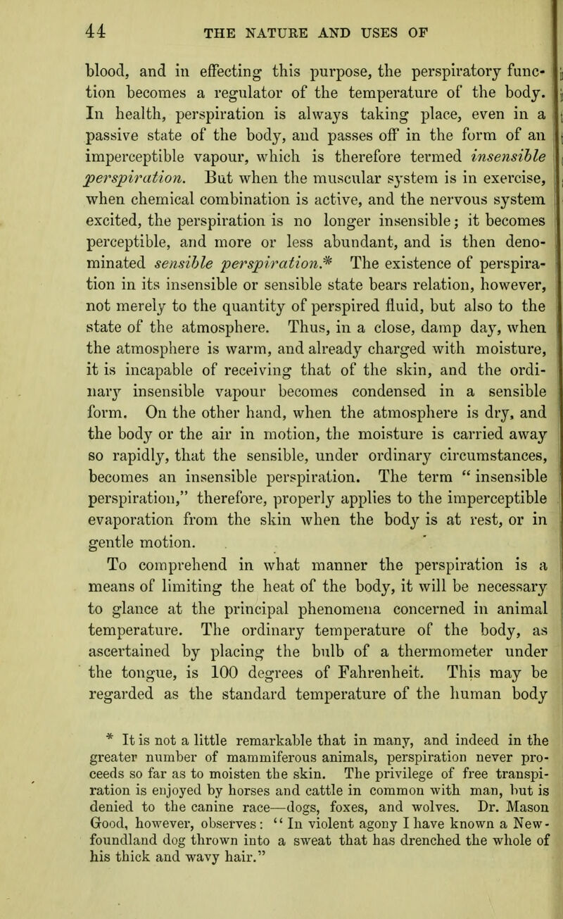 blood, and in effecting this purpose, the perspiratory func- tion becomes a regulator of the temperature of the body. In health, perspiration is always taking place, even in a passive state of the body, and passes off in the form of an imperceptible vapour, which is therefore termed insensible perspiration. But when the muscular system is in exercise, when chemical combination is active, and the nervous system excited, the perspiration is no longer insensible; it becomes perceptible, and more or less abundant, and is then deno- minated sensible perspiration.^ The existence of perspira- tion in its insensible or sensible state bears relation, however, not merely to the quantity of perspired fluid, but also to the state of the atmosphere. Thus, in a close, damp day, when the atmosphere is warm, and already charged with moisture, it is incapable of receiving that of the skin, and the ordi- iiar}^ insensible vapour becomes condensed in a sensible form. On the other hand, when the atmosphere is dry, and the body or the air in motion, the moisture is carried away so rapidly, that the sensible, under ordinary circumstances, becomes an insensible perspiration. The term  insensible perspiration, therefore, properly applies to the imperceptible evaporation from the skin when the body is at rest, or in gentle motion. To comprehend in what manner the perspiration is a means of limiting the heat of the body, it will be necessary to glance at the principal phenomena concerned in animal temperature. The ordinary temperature of the body, as ascertained by placing the bulb of a thermometer under the tongue, is 100 degrees of Fahrenheit. This may be regarded as the standard temperature of the human body * It is not a little remarkable that in many, and indeed in the greater number of mammiferous animals, perspiration never pro- ceeds so far as to moisten the skin. The privilege of free transpi- ration is enjoyed by horses and cattle in common with man, hut is denied to the canine race—dogs, foxes, and wolves. Dr. Mason Good, however, observes : In violent agony I have known a New- foundland dog thrown into a sweat that has drenched the whole of his thick and wavy hair.