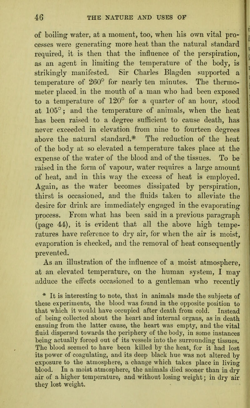 of boiling water, at a moment, too, when his ovvn vital pro- cesses were generating more heat than the natural standard required, it is then that the influence of the perspiration, as an agent in limiting the temperature of the body, is strikingly manifested. Sir Charles Blagden suj)ported a temperature of 260° for nearly ten minutes. The thermo- meter placed, in the mouth of a man who had been exposed to a temperature of 120° for a quarter of an hour, stood at 105°; and the temperature of animals, when the heat has been raised to a degree sufficient to cause death, has never exceeded in elevation from nine to fourteen degrees above the natural standard.* The reduction of the heat of the body at so elevated a temperature takes place at the expense of the water of the blood and of the tissues. To be raised in the form of vapour, water requires a large amount of heat, and in this way the excess of heat is employed. Again, as the water becomes dissipated by perspiration, thirst is occasioned, and the fluids taken to alleviate the desire for drink are immediately engaged in the evaporating process. From what has been said in a previous paragraph (page 44), it is evident that all the above high tempe- ratures have reference to dry air, for when the air is moist, evaporation is checked, and the removal of heat consequently prevented. As an illustration of the influence of a moist atmosphere, at an elevated temperature, on the human system, I may adduce the effects occasioned to a gentleman who recently * It is interesting to note, that in animals made the subjects of these experiments, the blood was found in the opposite position to that which it would have occupied after death from cold. Instead of being collected about the heart and internal organs, as in death ensuing from the latter cause, the heart was empty, and the vital fluid dispersed towards the periphery of the body, in some instances being actually forced out of its vessels into the surrounding tissues. The blood seemed to have been killed by the heat, for it had lost its power of coagulating, and its deep black hue was not altered by exposure to the atmosphere, a change which takes place in living blood. In a moist atmosphere, the animals died sooner than in dry air of a higher temperature, and without losing weight; in dry air they lost weight.