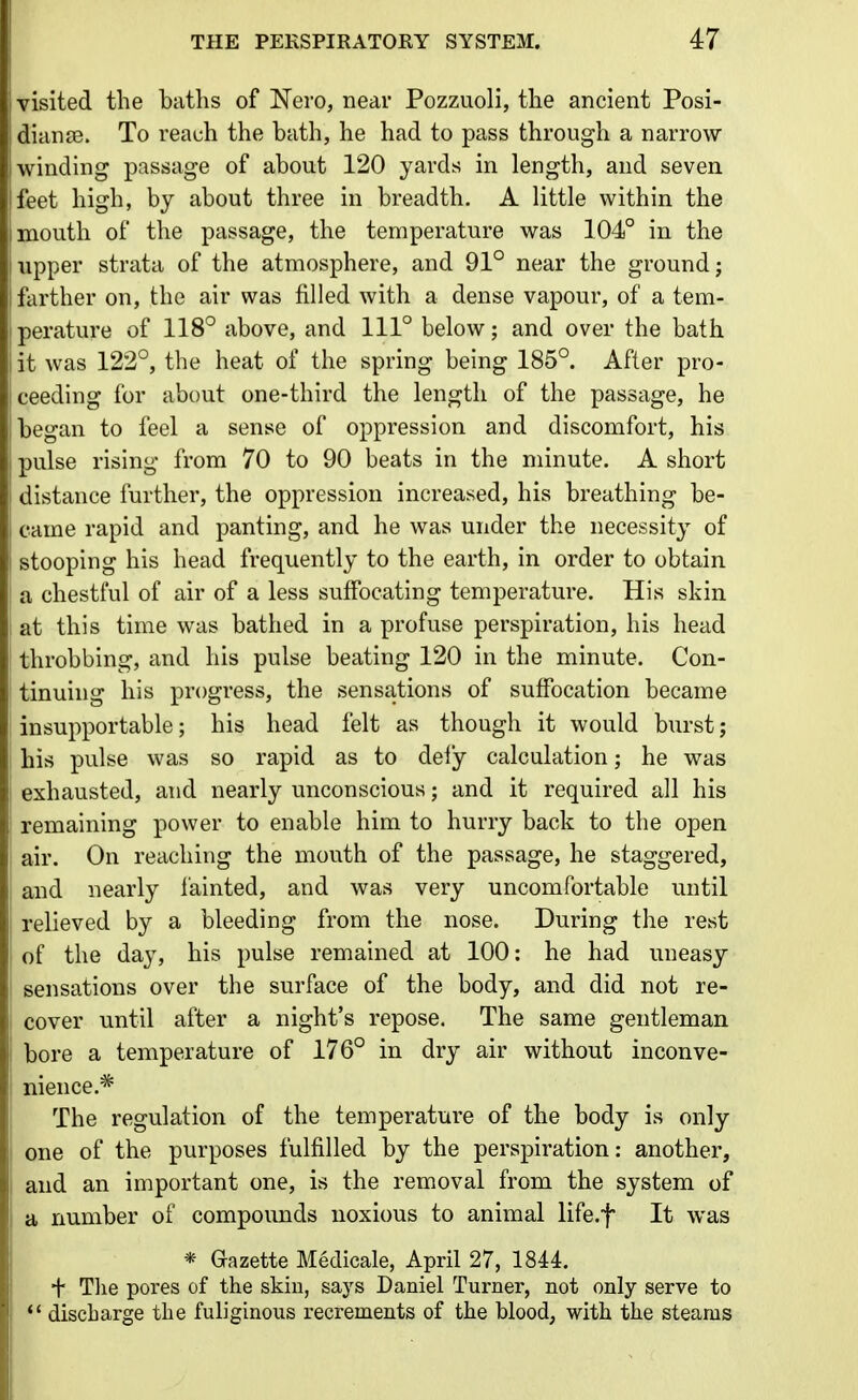 visited the baths of Nero, near Pozzuoli, the ancient Posi- dianjB. To reach the bath, he had to pass through a narrow- winding passage of about 120 yards in length, and seven feet high, by about three in breadth. A little within the mouth of the passage, the temperature was 104° in the Tipper strata of the atmosphere, and 91° near the ground; farther on, the air was filled with a dense vapour, of a tem- perature of 118° above, and 111° below; and over the bath it was 122°, the heat of the spring being 185°. After pro- ceeding for about one-third the length of the passage, he began to feel a sense of oppression and discomfort, his pulse rising from 70 to 90 beats in the minute. A short distance further, the oppression increased, his breathing be- came rapid and panting, and he was under the necessity of stooping his head frequently to the earth, in order to obtain a chestful of air of a less suffocating temperature. His skin at this time was bathed in a profuse perspiration, his head throbbing, and his pulse beating 120 in the minute. Con- tinuing his progress, the sensations of suffocation became insupportable; his head felt as though it would burst; his pulse was so rapid as to defy calculation; he was exhausted, and nearly unconscious; and it required all his remaining power to enable him to hurry back to the open air. On reaching the mouth of the passage, he staggered, and nearly fainted, and was very uncomfortable until relieved by a bleeding from the nose. During the rest of the day, his pulse remained at 100: he had uneasy sensations over the surface of the body, and did not re- cover until after a night's repose. The same gentleman bore a temperature of 176° in dry air without inconve- nience.* The regulation of the temperature of the body is only one of the purposes fulfilled by the perspiration: another, and an important one, is the removal from the system of a number of compounds noxious to animal life.f It was * Gazette Medicale, April 27, 1844. + Tlie pores of the skiu, says Daniel Turner, not only serve to *' discbarge the fuhginous recrements of the blood, with the steams
