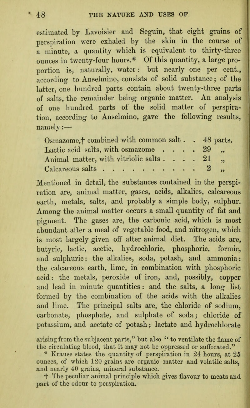 estimated by Lavoisier and Seguin, that eight grains of perspiration were exhaled by the skin in the course of a minute, a quantity which is equivalent to thirty-three ounces in twenty-four hours * Of this quantity, a large pro- portion is, naturally, water: but nearly one per cent., according to Anselmino, consists of solid substance; of the latter, one hundred parts contain about twenty-three parts of salts, the remainder being organic matter. An analysis of one hundred parts of the solid matter of perspira- tion, according to Anselmino, gave the following results, namely:— Osmazome,f combined with common salt . . 48 parts. Lactic acid salts, with osmazome .... 29 „ Animal matter, with vitriolic salts .... 21 „ Calcareous salts 2 „ Mentioned in detail, the substances contained in the perspi- ration are, animal matter, gases, acids, alkalies, calcareous earth, metals, salts, and probably a simple body, sulphur. Among the animal matter occurs a small quantity of fat and pigment. The gases are, the carbonic acid, which is most abundant after a meal of vegetable food, and nitrogen, which is most largely given off after animal diet. The acids are, butyric, lactic, acetic, hydrochloric, phosphoric, formic, and sulphuric: the alkalies, soda, potash, and ammonia: the calcareous earth, lime, in combination with phosphoric acid: the metals, peroxide of iron, and, possibly, copper and lead in minute quantities : and the salts, a long list formed by the combination of the acids with the alkalies and lime. The principal salts are, the chloride of sodium, carbonate, phosphate, and sulphate of soda; chloride of potassium, and acetate of potash; lactate and hydrochlorate arising from the subjacent parts, but also '' to ventilate the flame of the circulating blood, that it may not be oppressed or suffocated. * Krause states the quantity of perspiration in 24 hours, at 25 ounces, of which 120 grains ai'e organic matter and volatile salts, and nearly 40 grains, mineral substance. f The peculiar animal principle which gives flavour to meats and part of the odour to perspiration.