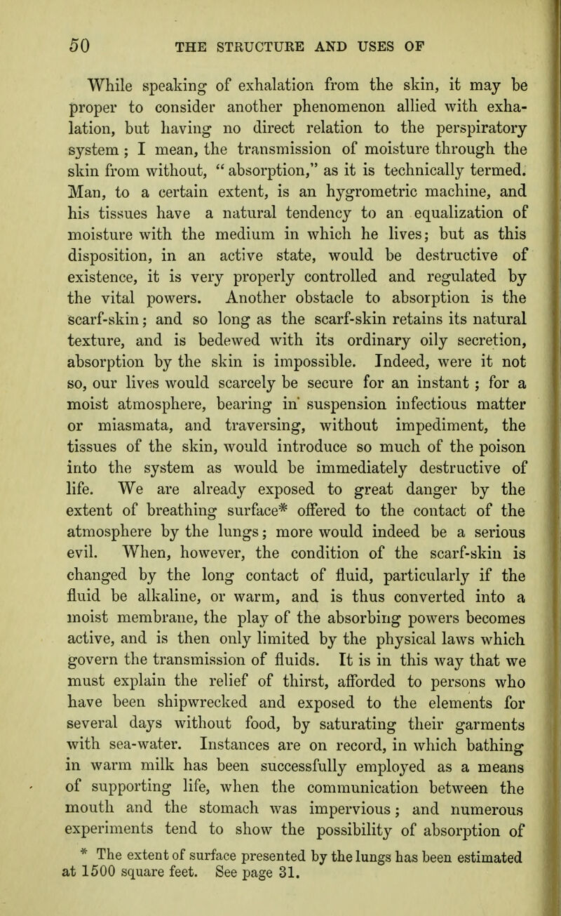 While speaking of exhalation from the skin, it may be proper to consider another phenomenon allied with exha- lation, but having no direct relation to the perspiratory system ; I mean, the transmission of moisture through the skin from without,  absorption, as it is technically termed. Man, to a certain extent, is an hygrometric machine, and his tissues have a natural tendency to an equalization of moisture with the medium in which he lives; but as this disposition, in an active state, would be destructive of existence, it is very properly controlled and regulated by the vital powers. Another obstacle to absorption is the scarf-skin; and so long as the scarf-skin retains its natural texture, and is bedewed with its ordinary oily secretion, absorption by the skin is impossible. Indeed, were it not so, our lives would scarcely be secure for an instant ; for a moist atmosphere, bearing in suspension infectious matter or miasmata, and traversing, without impediment, the tissues of the skin, would introduce so much of the poison into the system as would be immediately destructive of life. We are already exposed to great danger by the extent of breathing surface* offered to the contact of the atmosphere by the lungs; more would indeed be a serious evil. When, however, the condition of the scarf-skin is changed by the long contact of fluid, particularl}^ if the fluid be alkaline, or warm, and is thus converted into a moist membrane, the play of the absorbing powers becomes active, and is then only limited by the physical laws which govern the transmission of fluids. It is in this way that we must explain the relief of thirst, afibrded to persons who have been shipwrecked and exposed to the elements for several days without food, by saturating their garments with sea-water. Instances are on record, in which bathing in warm milk has been successfully employed as a means of supporting life, when the communication between the mouth and the stomach was impervious; and rmmerous experiments tend to show the possibility of absorption of * The extent of surface presented by the lungs has been estimated at 1500 square feet. See page 31.