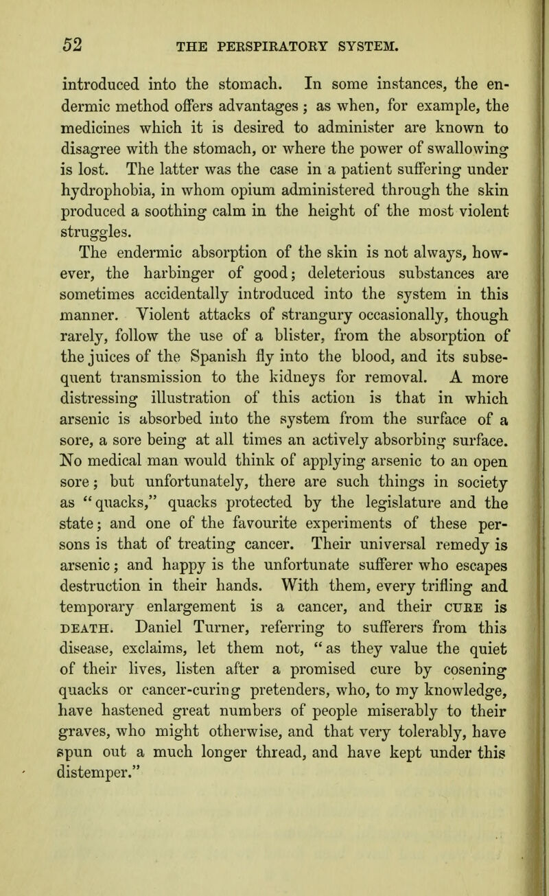introduced into the stomach. In some instances, the en- dermic method offers advantages ; as when, for example, the medicines which it is desired to administer are known to disagree with the stomach, or where the power of swallowing is lost. The latter was the case in a patient suffering under hydrophobia, in whom opium administered through the skin produced a soothing calm in the height of the most violent struggles. The endermic absorption of the skin is not alwaj'-s, how- ever, the harbinger of good; deleterious substances are sometimes accidentally introduced into the system in this manner. Violent attacks of strangury occasionally, though rarely, follow the use of a blister, from the absorption of the juices of the Spanish fly into the blood, and its subse- quent transmission to the kidneys for removal. A more distressing illustration of this action is that in which arsenic is absorbed into the system from the surface of a sore, a sore being at all times an actively absorbing surface. No medical man would think of applying arsenic to an open sore; but unfortunately, there are such things in society as quacks, quacks protected by the legislature and the state; and one of the favourite experiments of these per- sons is that of treating cancer. Their universal remedy is arsenic; and happy is the unfortunate sufferer who escapes destruction in their hands. With them, every trifling and temporary enlargement is a cancer, and their cuee is DEATH. Daniel Turner, referring to sufferers from this disease, exclaims, let them not, as they value the quiet of their lives, listen after a promised cure by cosening quacks or cancer-curing pretenders, who, to my knowledge, have hastened great numbers of people miserably to their graves, who might otherwise, and that very tolerably, have spun out a much longer thread, and have kept under this distemper.