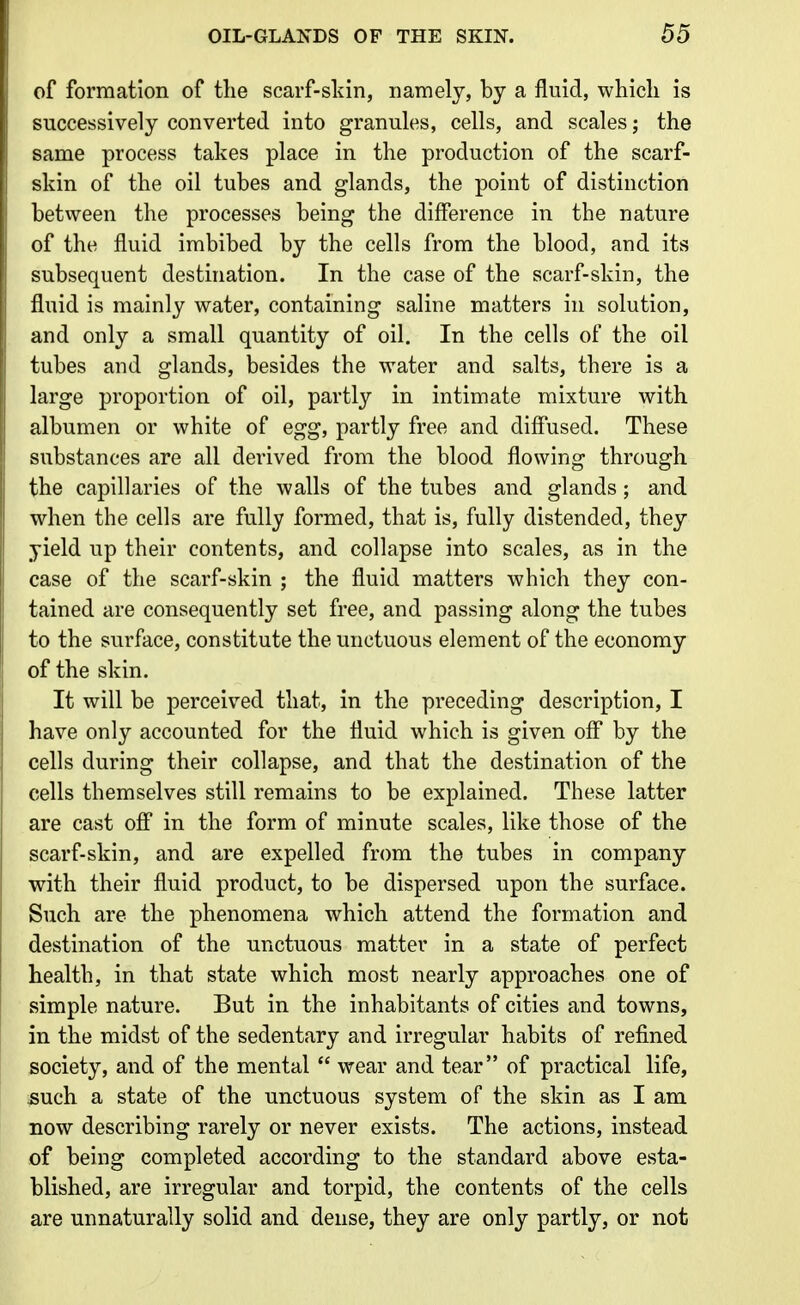 of formation of the scarf-skin, namely, by a fluid, which is successively converted into granules, cells, and scales; the same process takes place in the production of the scarf- skin of the oil tubes and glands, the point of distinction between the processes being the difference in the nature of the fluid imbibed by the cells from the blood, and its subsequent destination. In the case of the scarf-skin, the fluid is mainly water, containing saline matters in solution, and only a small quantity of oil. In the cells of the oil tubes and glands, besides the water and salts, there is a large proportion of oil, partly in intimate mixture with albumen or white of egg, partly free and diffused. These substances are all derived from the blood flowing through the capillaries of the walls of the tubes and glands ; and when the cells are fully formed, that is, fully distended, they yield up their contents, and collapse into scales, as in the case of the scarf-skin ; the fluid matters which they con- tained are consequently set free, and passing along the tubes to the surface, constitute the unctuous element of the economy of the skin. It will be perceived that, in the preceding description, I have only accounted for the fluid which is given off* by the cells during their collapse, and that the destination of the cells themselves still remains to be explained. These latter are cast off in the form of minute scales, like those of the scarf-skin, and are expelled from the tubes in company with their fluid product, to be dispersed upon the surface. Such are the phenomena which attend the formation and destination of the unctuous matter in a state of perfect health, in that state which most nearly approaches one of simple nature. But in the inhabitants of cities and towns, in the midst of the sedentary and irregular habits of refined society, and of the mental *' wear and tear of practical life, such a state of the unctuous system of the skin as I am now describing rarely or never exists. The actions, instead of being completed according to the standard above esta- blished, are irregular and torpid, the contents of the cells are unnaturally solid and dense, they are only partly, or not