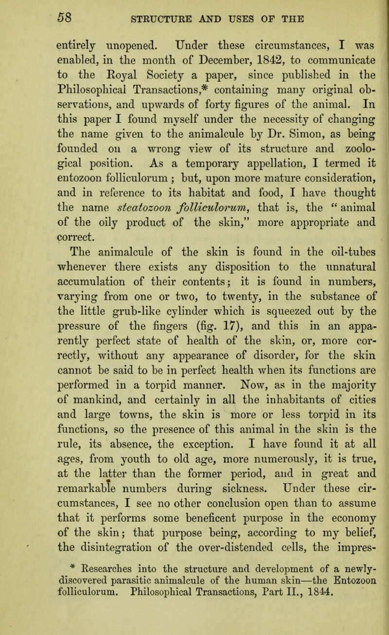 entirely unopened. Under these circumstances, I was enabled, in the month of December, 1842, to communicate to the Eoyal Society a paper, since published in the Philosophical Transactions,* containing many original ob- servations, and upwards of forty figures of the animal. In this paper I found myself under the necessity of changing the name given to the animalcule by Dr. Simon, as being founded on a wrong view of its structure and zoolo- gical position. As a temporary appellation, I termed it entozoon folliculorum ; but, upon more mature consideration, and in reference to its habitat and food, I have thought the name steatozoon folliculorum, that is, the  animal of the oily product of the skin, more appropriate and correct. The animalcule of the skin is found in the oil-tubes whenever there exists any disposition to the unnatural accumulation of their contents; it is found in numbers, varying from one or two, to twenty, in the substance of the little grub-like cylinder which is squeezed out by the pressure of the fingers (fig. 17), and this in an appa- rently perfect state of health of the skin, or, more cor- rectly, without any appearance of disorder, for the skin cannot be said to be in perfect health when its functions are performed in a torpid manner. Now, as in the majority of mankind, and certainly in all the inhabitants of cities and large towns, the skin is more or less torpid in its functions, so the presence of this animal in the skin is the rule, its absence, the exception. I have found it at all ages, from youth to old age, more numerously, it is true, at the latter than the former period, and in great and remarkable numbers during sickness. Under these cir- cumstances, I see no other conclusion open than to assume that it performs some beneficent purpose in the economy of the skin; that purpose being, according to my belief, the disintegration of the over-distended cells, the impres- * Researches into the structure and development of a newly- discovered parasitic animalcule of the human skin—the Entozoon folliculorum. Philosophical Transactions, Part II., 1844.