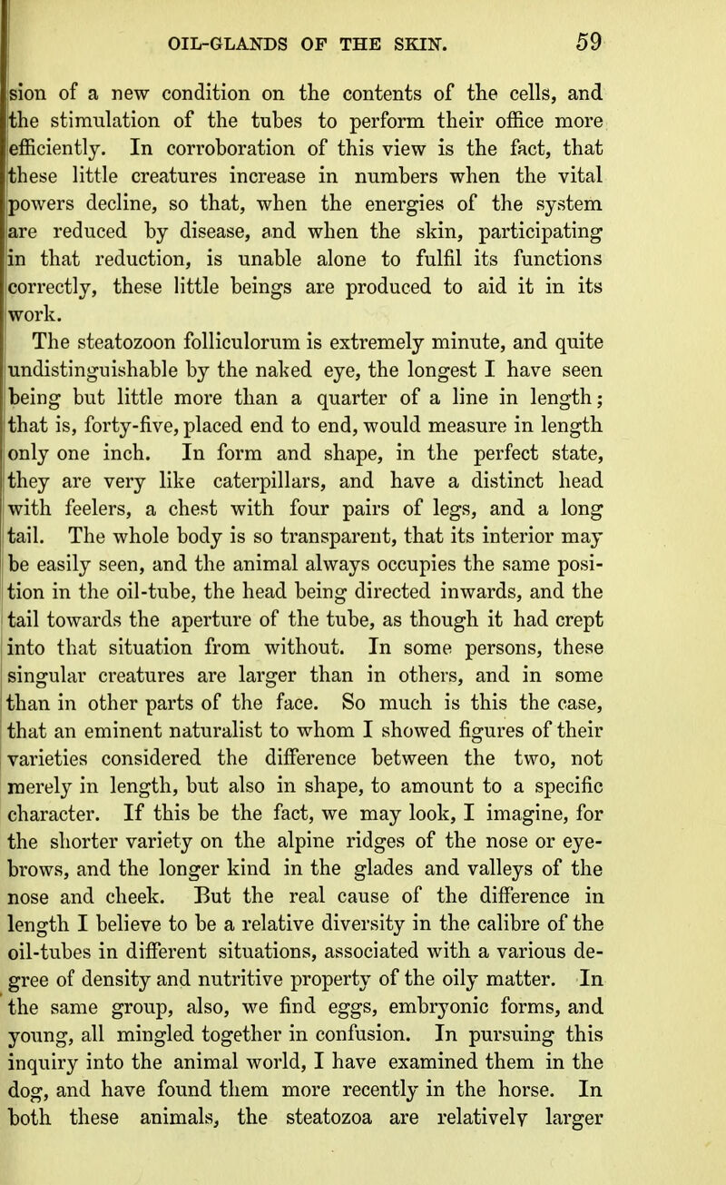 jsion of a new condition on the contents of the cells, and the stimulation of the tubes to perform their office more efficiently. In corroboration of this view is the fact, that these little creatures increase in numbers when the vital powers decline, so that, when the energies of the system jare reduced by disease, and when the skin, participating |in that reduction, is unable alone to fulfil its functions correctly, these little beings are produced to aid it in its work. The steatozoon folliculorum is extremely minute, and quite undistinguishable by the naked eye, the longest I have seen being but little more than a quarter of a line in length; that is, forty-five, placed end to end, would measure in length only one inch. In form and shape, in the perfect state, they are very like caterpillars, and have a distinct head with feelers, a chest with four pairs of legs, and a long [tail. The whole body is so transparent, that its interior may ! be easily seen, and the animal always occupies the same posi- tion in the oil-tube, the head being directed inwards, and the tail towards the aperture of the tube, as though it had crept into that situation from without. In some persons, these singular creatures are larger than in others, and in some than in other parts of the face. So much is this the case, that an eminent naturalist to whom I showed figures of their varieties considered the difference between the two, not merely in length, but also in shape, to amount to a specific character. If this be the fact, we may look, I imagine, for the shorter variety on the alpine ridges of the nose or eye- brows, and the longer kind in the glades and valleys of the nose and cheek. But the real cause of the difference in length I believe to be a relative diversity in the calibre of the oil-tubes in different situations, associated with a various de- gree of density and nutritive property of the oily matter. In the same group, also, we find eggs, embryonic forms, and young, all mingled together in confusion. In pursuing this inquiry into the animal world, I have examined them in the dog, and have found them more recently in the horse. In both these animals, the steatozoa are relatively larger