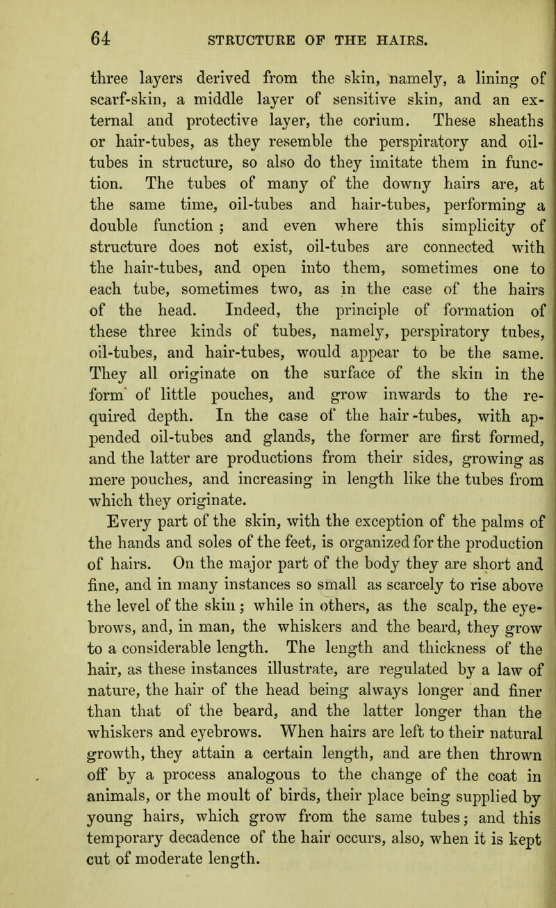 three layers derived from the skin, namely, a lining of scarf-skin, a middle layer of sensitive skin, and an ex- ternal and protective layer, the corium. These sheaths or hair-tubes, as they resemble the perspiratory and oil- tubes in structure, so also do they imitate them in func- tion. The tubes of many of the downy hairs are, at the same time, oil-tubes and hair-tubes, performing a double function ; and even where this simplicity of structure does not exist, oil-tubes are connected with the hair-tubes, and open into them, sometimes one to each tube, sometimes two, as in the case of the hairs of the head. Indeed, the principle of formation of these three kinds of tubes, namely, perspiratory tubes, oil-tubes, and hair-tubes, would appear to be the same. They all originate on the surface of the skin in the form of little pouches, and grow inwards to the re- quired depth. In the case of the hair-tubes, with ap- pended oil-tubes and glands, the former are first formed, and the latter are productions from their sides, growing as mere pouches, and increasing in length like the tubes from which they originate. Every part of the skin, with the exception of the palms of the hands and soles of the feet, is organized for the production of hairs. On the major part of the body they are short and fine, and in many instances so small as scarcely to rise above the level of the skin ; while in others, as the scalp, the eye- brows, and, in man, the whiskers and the beard, they grow to a considerable length. The length and thickness of the hair, as these instances illustrate, are regulated by a law of nature, the hair of the head being always longer and finer than that of the beard, and the latter longer than the whiskers and eyebrows. When hairs are left to their natural growth, they attain a certain length, and are then thrown off by a process analogous to the change of the coat in animals, or the moult of birds, their place being supplied by young hairs, which grow from the same tubes j and this temporary decadence of the hair occurs, also, when it is kept cut of moderate length.