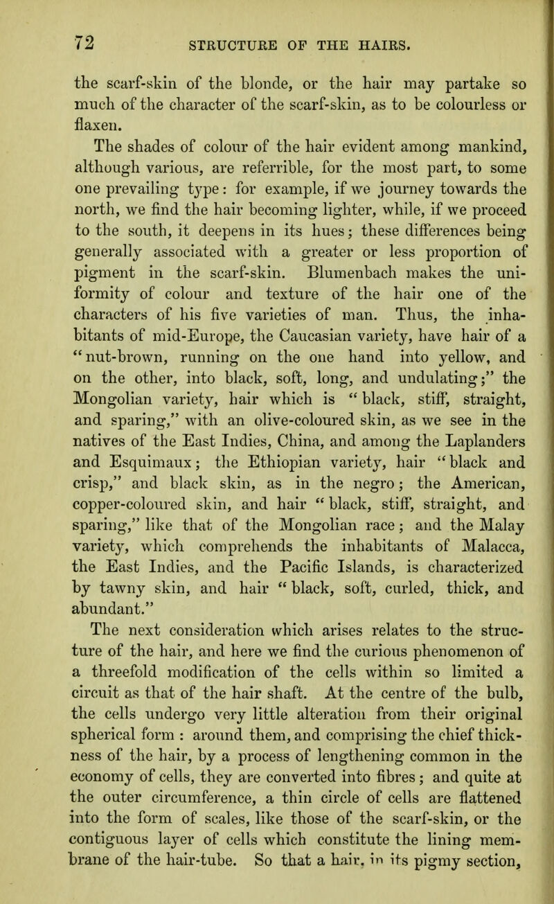 the scarf-skin of the blonde, or the hair may partake so much of the character of the scarf-skin, as to be colourless or flaxen. The shades of colour of the hair evident among mankind, although various, are referrible, for the most part, to some one prevailing iyipe : for example, if we journey towards the north, we find the hair becoming lighter, while, if we proceed to the south, it deepens in its hues; these differences being generally associated with a greater or less proportion of pigment in the scarf-skin. Blumenbach makes the uni- formity of colour and texture of the hair one of the characters of his five varieties of man. Thus, the inha- bitants of mid-Europe, the Caucasian variety, have hair of a nut-brown, running on the one hand into yellow, and on the other, into black, soft, long, and undulating; the Mongolian variety, hair which is  black, stiff, straight, and sparing, with an olive-coloured skin, as we see in the natives of the East Indies, China, and among the Laplanders and Esquimaux; the Ethiopian variety, hair  black and crisp, and black skin, as in the negro; the American, copper-coloured skin, and hair  black, stiff, straight, and sparing, like that of the Mongolian race; and the Malay variety, which comprehends the inhabitants of Malacca, the East Indies, and the Pacific Islands, is characterized by tawny skin, and hair  black, soft, curled, thick, and abundant. The next consideration which arises relates to the struc- ture of the hair, and here we find the curious phenomenon of a threefold modification of the cells within so limited a circuit as that of the hair shaft. At the centre of the bulb, the cells undergo very little alteration from their original spherical form : around them, and comprising the chief thick- ness of the hair, by a process of lengthening common in the economy of cells, they are converted into fibres; and quite at the outer circumference, a thin circle of cells are flattened into the form of scales, like those of the scarf-skin, or the contiguous la3^er of cells which constitute the lining mem- brane of the hair-tube. So that a hair, in its pigmy section.