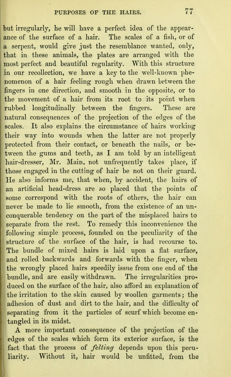 but irregularly, he will have a perfect idea of the appear- ance of the surface of a hair. The scales of a fish, or of a serpent, would give just the resemblance wanted, only, that in these animals, the plates are arranged with the most perfect and beautiful regularity. With this structure in our recollection, we have a key to the well-known phe- nomenon of a hair feeling rough when drawn between the fingers in one direction, and smooth in the opposite, or to the movement of a hair from its root to its point when rubbed longitudinally between the fingers. These are natural consequences of the projection of the edges of the scales. It also explains the circumstance of hairs working their way into wounds when the latter are not properly protected from their contact, or beneath the nails, or be- tween the gums and teeth, as I am told by an intelligent hair-dresser, Mr. Main, not unfrequently takes place, if those engaged in the cutting of hair be not on their guard. He also informs me, that when, by accident, the hairs of an artificial head-dress are so placed that the points of some correspond with the roots of others, the hair can never be made to lie smooth, from the existence of an un- conquerable tendency on the part of the misplaced hairs to separate from the rest. To remedy this inconvenience the following simple process, founded on the peculiarity of the structure of the surface of the hair, is had recourse to. The bundle of mixed hairs is laid upon a flat surface, and rolled backwards and forwards with the finger, when I the wrongly placed hairs speedily issue from one end of the t bundle, and are easily withdrawn. The irregularities pro- ! duced on the surface of the hair, also afford an explanation of the irritation to the skin caused by woollen garments; the ; adhesion of dust and dirt to the hair, and the difficulty of ! separating from it the particles of scurf which become en- tangled in its midst. A more important consequence of the projection of the edges of the scales which form its exterior surface, is the fact that the process of felting depends upon this pecu- i liarity. Without it, hair would be unfitted, from the