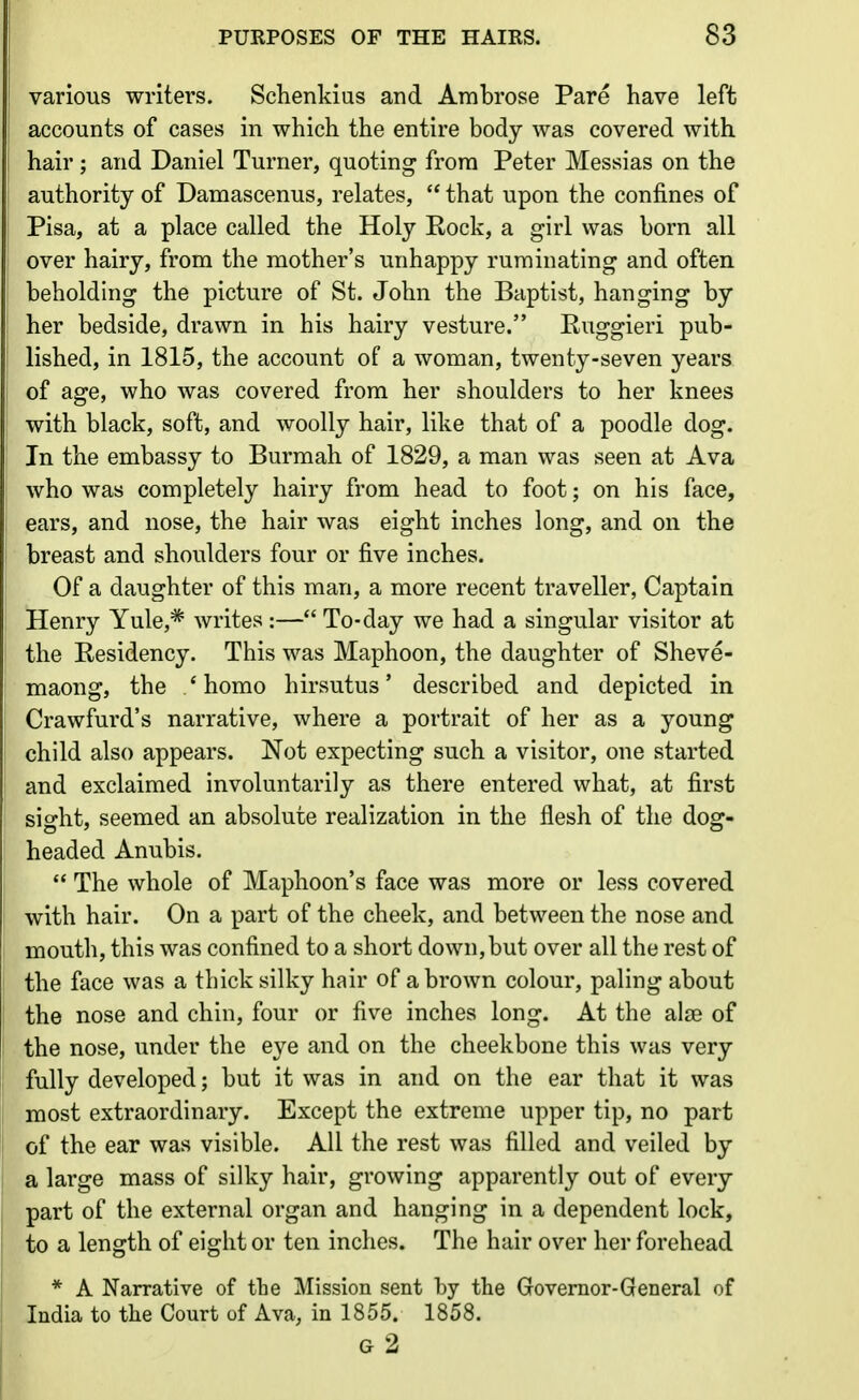 various writers. Schenkius and Ambrose Pare have left accounts of cases in which the entire body was covered with hair; and Daniel Turner, quoting frora Peter Messias on the authority of Damascenus, relates,  that upon the confines of Pisa, at a place called the Holy Kock, a girl was born all over hairy, from the mother's unhappy ruminating and often beholdnig the picture of St. John the Baptist, hanging by her bedside, drawn in his hairy vesture. Euggieri pub- lished, in 1815, the account of a woman, twenty-seven years of age, who was covered from her shoulders to her knees with black, soft, and woolly hair, like that of a poodle dog. In the embassy to Burmah of 1829, a man was seen at Ava who was completely hairy from head to foot; on his face, ears, and nose, the hair was eight inches long, and on the breast and shoulders four or five inches. Of a daughter of this man, a more recent traveller, Captain Henry Yule,* writes :— To-day we had a singular visitor at the Kesidency. This was Maphoon, the daughter of Sheve- maong, the ' homo hirsutus' described and depicted in Crawfurd's narrative, where a portrait of her as a young child also appears. Not expecting such a visitor, one started and exclaimed involuntarily as there entered what, at first sight, seemed an absolute realization in the flesh of the dog- headed Anubis.  The whole of Maphoon's face was more or less covered with hair. On a part of the cheek, and between the nose and mouth, this was confined to a short down, but over all the rest of the face was a thick silky hair of a brown colour, paling about the nose and chin, four or five inches long. At the alae of the nose, under the eye and on the cheekbone this was very fully developed; but it was in and on the ear that it was most extraordinary. Except the extreme upper tip, no part of the ear was visible. All the rest was filled and veiled by a large mass of silky hair, growing apparently out of every part of the external organ and hanging in a dependent lock, to a length of eight or ten inches. The hair over her forehead * A Narrative of the Mission sent by the Governor-Gen oral of India to the Court of Ava, in 1855. 1858. g2