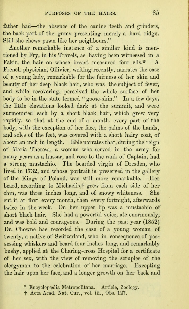 father had—the absence of the canine teeth and grinders, the hack part of the gums presenting merely a hard ridge. Still she chews pawn like her neighbours. Another remarkable instance of a similar kind is men- tioned by Fry, in his Travels, as having been witnessed in a Fakir, the hair on whose breast measured four ells.* A French physician, Ollivier, writing recently, narrates the case of a young lady, remarkable for the fairness of her skin and beauty of her deep black hair, who was the subject of fever, and while recovering, perceived the whole surface of her body to be in the state termed  goose-skin. In a few days, the little elevations looked dark at the summit, and were surmounted each by a short black hair, which grew very rapidly, so that at the end of a month, every part of the body, with the exception of her face, the palms of the hands, and soles of the feet, was covered with a short hairy coat, of about an inch in length. Eble narrates that, during the reign of Maria Theresa, a woman who served in the army for many years as a hussar, and rose to the rank of Captain, had a strong mustachio. The bearded virgin of Dresden, who lived in 1732, and whose portrait is preserved in the gallery of the Kings of Poland, was still more remarkable. Her beard, according to Michaelis,f grew from each side of her chin, was three inches long, and of snowy whiteness. She cut it at first every month, then every fortnight, afterwards twice in the week. On her upper lip was a mustachio of short black hair. She had a powerful voice, ate enormously, and was bold and courageous. During the past year (1852) Dr. Chowne has recorded the case of a young woman of twenty, a native of Switzerland, who in consequence of pos- sessing whiskers and beard four inches long, and remarkably bushy, applied at the Charing-cross Hospital for a certificate of her sex, with the view of removing the scruples of the clergyman to the celebration of her marriage. Excepting the hair upon her face, and a longer growth on her back and * Encyclopaedia Metropolitana. Article, Zoology, t Acta Acad. Nat. Cur., vol. iii., Obs. 127.