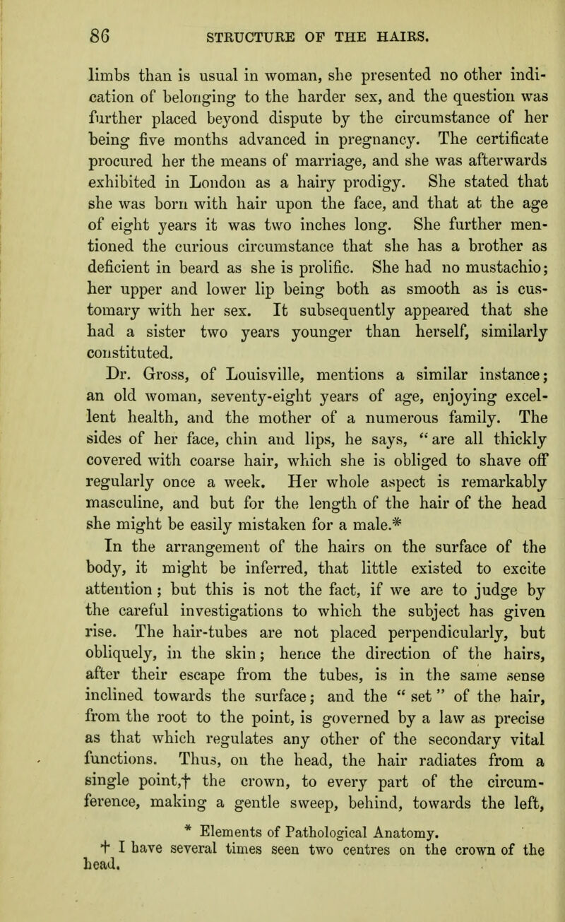 limbs than is usual in woman, she presented no other indi- cation of belonging to the harder sex, and the question was further placed beyond dispute by the circumstance of her being five months advanced in pregnancy. The certificate procured her the means of marriage, and she was afterwards exhibited in London as a hairy prodigy. She stated that she was born with hair upon the face, and that at the age of eight years it was two inches long. She further men- tioned the curious circumstance that she has a brother as deficient in beard as she is prolific. She had no mustachio; her upper and lower lip being both as smooth as is cus- tomary with her sex. It subsequently appeared that she had a sister two years younger than herself, similarly constituted. Dr. Gross, of Louisville, mentions a similar instance; an old woman, seventy-eight years of age, enjoying excel- lent health, and the mother of a numerous family. The sides of her face, chin and lips, he says, '' are all thickly covered with coarse hair, which she is obliged to shave off regularly once a week. Her whole aspect is remarkably masculine, and but for the length of the hair of the head she might be easily mistaken for a male.* In the arrangement of the hairs on the surface of the body, it might be inferred, that little existed to excite attention ; but this is not the fact, if we are to judge by the careful investigations to which the subject has given rise. The hair-tubes are not placed perpendicularly, but obliquely, in the skin; hence the direction of the hairs, after their escape from the tubes, is in the same sense inclined towards the surface; and the  set  of the hair, from the root to the point, is governed by a law as precise as that which regulates any other of the secondary vital functions. Thus, on the head, the hair radiates from a single pointjf the crown, to every part of the circum- ference, making a gentle sweep, behind, towards the left, * Elements of Pathological Anatomy. + I have several times seen two centres on the crown of the bead.