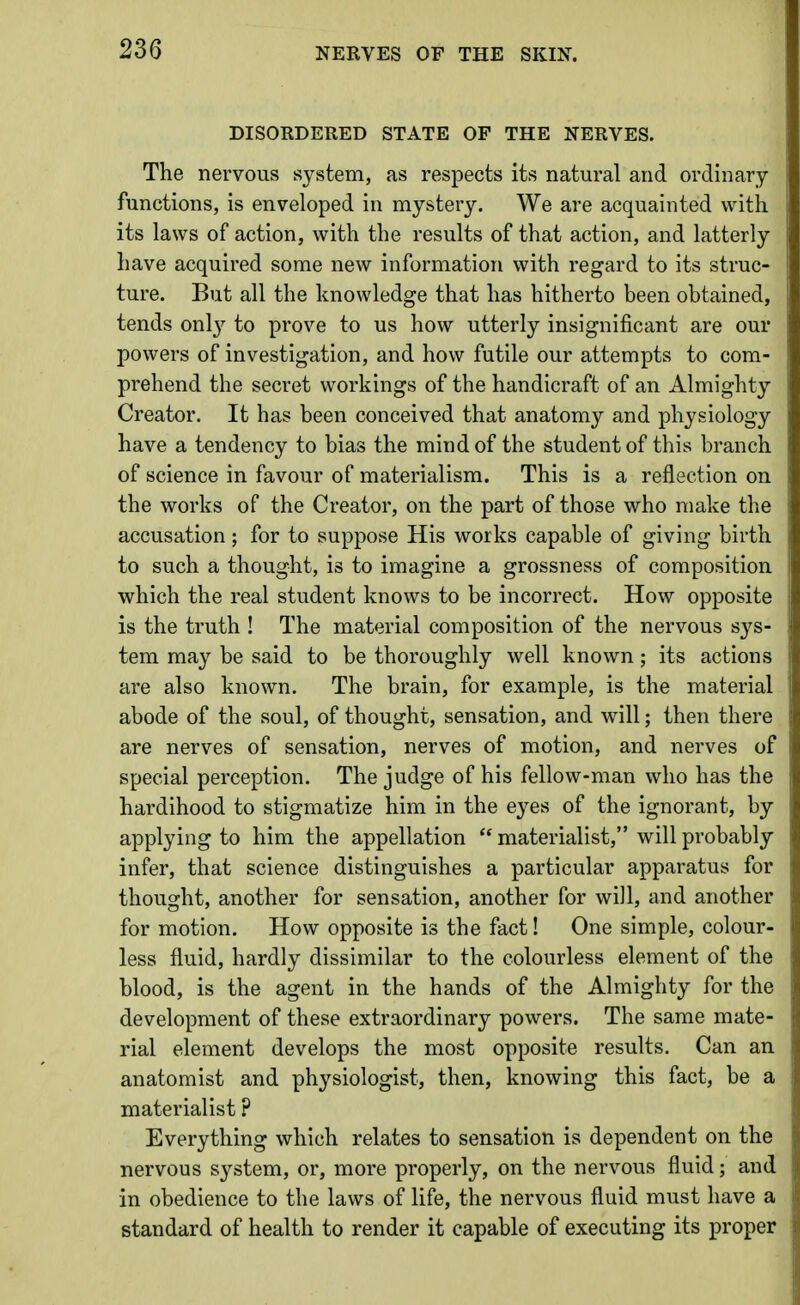 NERVES OF THE SKIN. DISORDERED STATE OF THE NERVES. The nervous system, as respects its natural and ordinary functions, is enveloped in mystery. We are acquainted with its laws of action, with the results of that action, and latterly have acquired some new information with regard to its struc- ture. But all the knowledge that has hitherto been obtained, tends only to prove to us how utterly insignificant are our powers of investigation, and how futile our attempts to com- prehend the secret workings of the handicraft of an Almighty Creator. It has been conceived that anatomy and physiology have a tendency to bias the mind of the student of this branch of science in favour of materialism. This is a reflection on the works of the Creator, on the part of those who make the accusation; for to suppose His works capable of giving birth to such a thought, is to imagine a grossness of composition which the real student knows to be incorrect. How opposite is the truth ! The material composition of the nervous sys- tem may be said to be thoroughly well known; its actions are also known. The brain, for example, is the material abode of the soul, of thought, sensation, and will; then there are nerves of sensation, nerves of motion, and nerves of special perception. The judge of his fellow-man who has the hardihood to stigmatize him in the eyes of the ignorant, by applying to him the appellation  materialist, will probably infer, that science distinguishes a particular apparatus for thought, another for sensation, another for will, and another for motion. How opposite is the fact! One simple, colour- less fluid, hardly dissimilar to the colourless element of the blood, is the agent in the hands of the Almighty for the development of these extraordinary powers. The same mate- rial element develops the most opposite results. Can an anatomist and physiologist, then, knowing this fact, be a materialist ? Everything which relates to sensation is dependent on the nervous system, or, more properly, on the nervous fluid; and in obedience to the laws of life, the nervous fluid must have a standard of health to render it capable of executing its proper