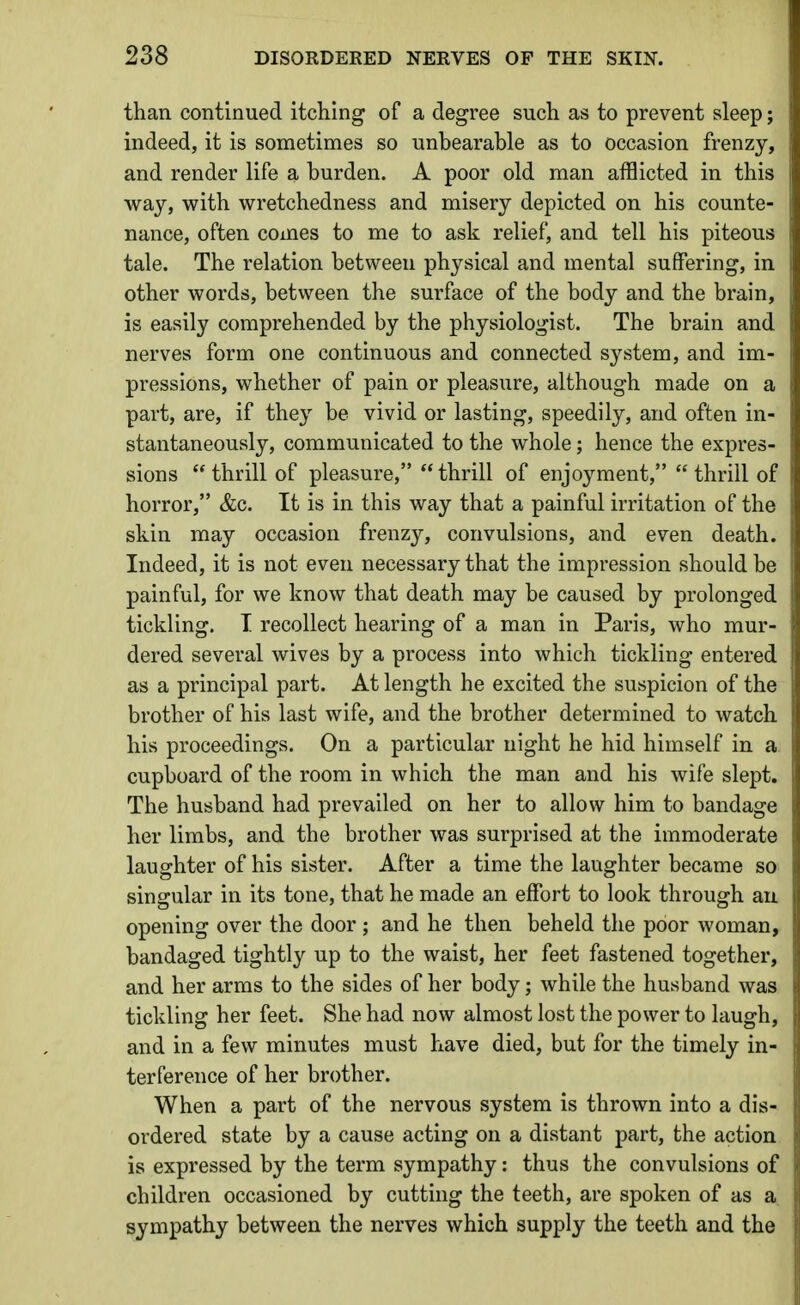 than continued itching of a degree such as to prevent sleep; indeed, it is sometimes so unbearable as to occasion frenzy, and render life a burden. A poor old man afflicted in this way, with wretchedness and misery depicted on his counte- nance, often comes to me to ask relief, and tell his piteous tale. The relation between physical and mental suffering, in other words, between the surface of the body and the brain, is easily comprehended by the physiologist. The brain and nerves form one continuous and connected system, and im- pressions, whether of pain or pleasure, although made on a part, are, if they be vivid or lasting, speedily, and often in- stantaneously, communicated to the whole; hence the expres- sions  thrill of pleasure,  thrill of enjoyment,  thrill of horror, &c. It is in this way that a painful irritation of the skin may occasion frenzy, convulsions, and even death. Indeed, it is not even necessary that the impression should be painful, for we know that death may be caused by prolonged tickling. I recollect hearing of a man in Paris, who mur- dered several wives by a process into which tickling entered as a principal part. At length he excited the suspicion of the brother of his last wife, and the brother determined to watch his proceedings. On a particular night he hid himself in a. cupboard of the room in which the man and his wife slept. The husband had prevailed on her to allow him to bandage her limbs, and the brother was surprised at the immoderate laughter of his sister. After a time the laughter became so singular in its tone, that he made an effort to look through an opening over the door ; and he then beheld the poor woman, bandaged tightly up to the waist, her feet fastened together, and her arms to the sides of her body; while the husband was tickling her feet. She had now almost lost the power to laugh, and in a few minutes must have died, but for the timely in- terference of her brother. When a part of the nervous system is thrown into a dis- ordered state by a cause acting on a distant part, the action is expressed by the term sympathy: thus the convulsions of children occasioned by cutting the teeth, are spoken of as a sympathy between the nerves which supply the teeth and the