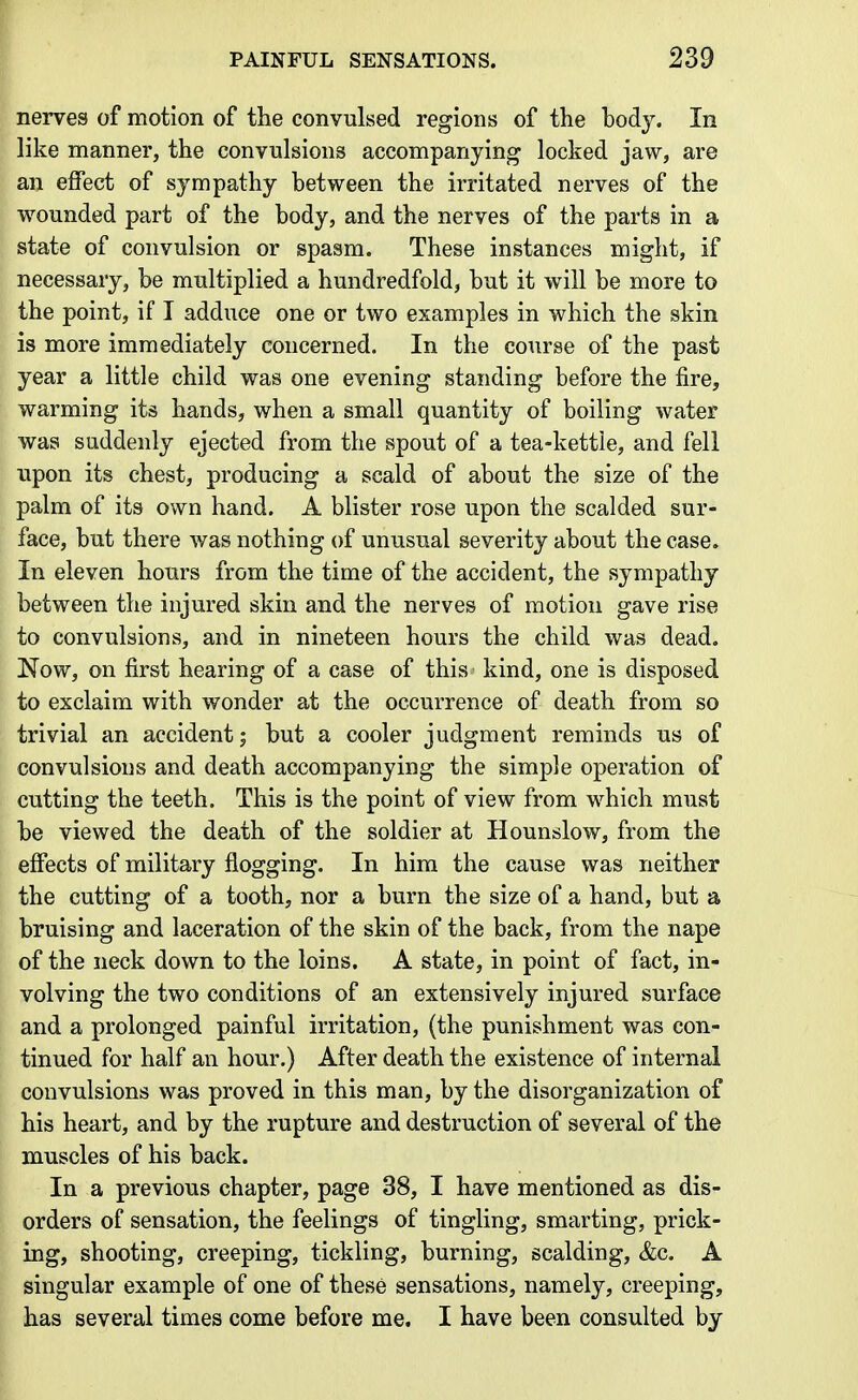 nerves of motion of the convulsed regions of the hody. In like manner, the convulsions accompanying locked jaw, are an effect of sympathy between the irritated nerves of the wounded part of the body, and the nerves of the parts in a state of convulsion or spasm. These instances might, if necessary, be multiplied a hundredfold, but it will be more to the point, if I adduce one or two examples in which the skin is more immediately concerned. In the course of the past year a little child was one evening standing before the fire, warming its hands, when a small quantity of boiling water was suddenly ejected from the spout of a tea-kettle, and fell upon its chest, producing a scald of about the size of the palm of its own hand. A blister rose upon the scalded sur- face, but there was nothing of unusual severity about the case. In eleven hours from the time of the accident, the sympathy between the injured skin and the nerves of motion gave rise to convulsions, and in nineteen hours the child was dead. Now, on first hearing of a case of this kind, one is disposed to exclaim with wonder at the occurrence of death from so trivial an accident j but a cooler judgment reminds us of convulsions and death accompanying the simple operation of cutting the teeth. This is the point of view from which must be viewed the death of the soldier at Hounslow, from the effects of military flogging. In him the cause was neither the cutting of a tooth, nor a burn the size of a hand, but a bruising and laceration of the skin of the back, from the nape of the neck down to the loins. A state, in point of fact, in- volving the two conditions of an extensively injured surface and a prolonged painful irritation, (the punishment was con- tinued for half an hour.) After death the existence of internal convulsions was proved in this man, by the disorganization of his heart, and by the rupture and destruction of several of the muscles of his back. In a previous chapter, page 38, I have mentioned as dis- orders of sensation, the feelings of tingling, smarting, prick- ing, shooting, creeping, tickling, burning, scalding, &c. A singular example of one of these sensations, namely, creeping, has several times come before me. I have been consulted by