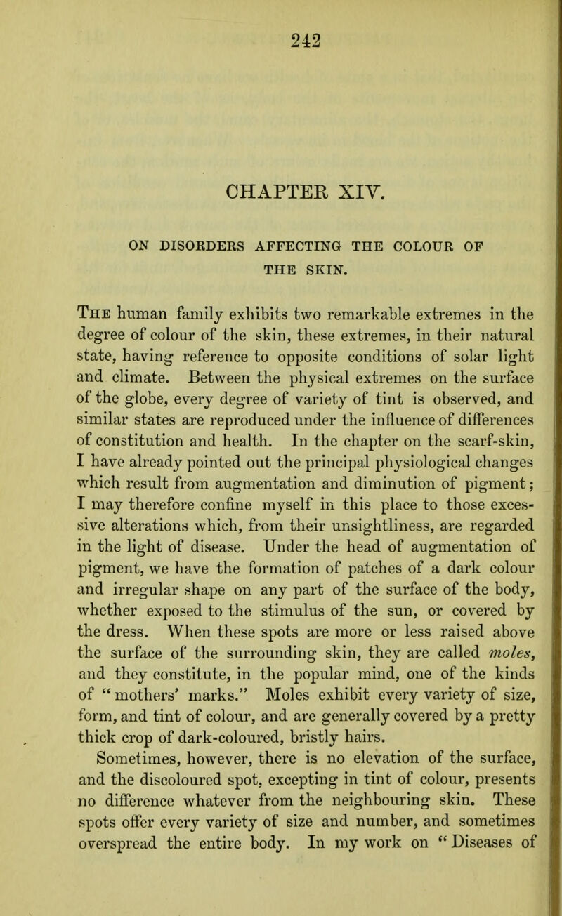 CHAPTER Xiy. ON DISOKDERS AFFECTING THE COLOUR OF THE SKIN. The human family exhibits two remarkable extremes in the degree of colour of the skin, these extremes, in their natural state, having reference to opposite conditions of solar light and climate. Between the physical extremes on the surface of the globe, every degree of variety of tint is observed, and similar states are reproduced under the influence of differences of constitution and health. In the chapter on the scarf-skin, I have already pointed out the principal physiological changes which result from augmentation and diminution of pigment; I may therefore confine myself in this place to those exces- sive alterations which, from their unsightliness, are regarded in the light of disease. Under the head of augmentation of pigment, we have the formation of patches of a dark colour and irregular shape on any part of the surface of the body, whether exposed to the stimulus of the sun, or covered by the dress. When these spots are more or less raised above the surface of the surrounding skin, they are called moles, and they constitute, in the popular mind, one of the kinds of  mothers* marks. Moles exhibit every variety of size, form, and tint of colour, and are generally covered by a pretty thick crop of dark-coloured, bristly hairs. Sometimes, however, there is no elevation of the surface, and the discoloured spot, excepting in tint of colour, presents no difference whatever from the neighbouring skin. These spots offer every variety of size and number, and sometimes overspread the entire body. In my work on  Diseases of