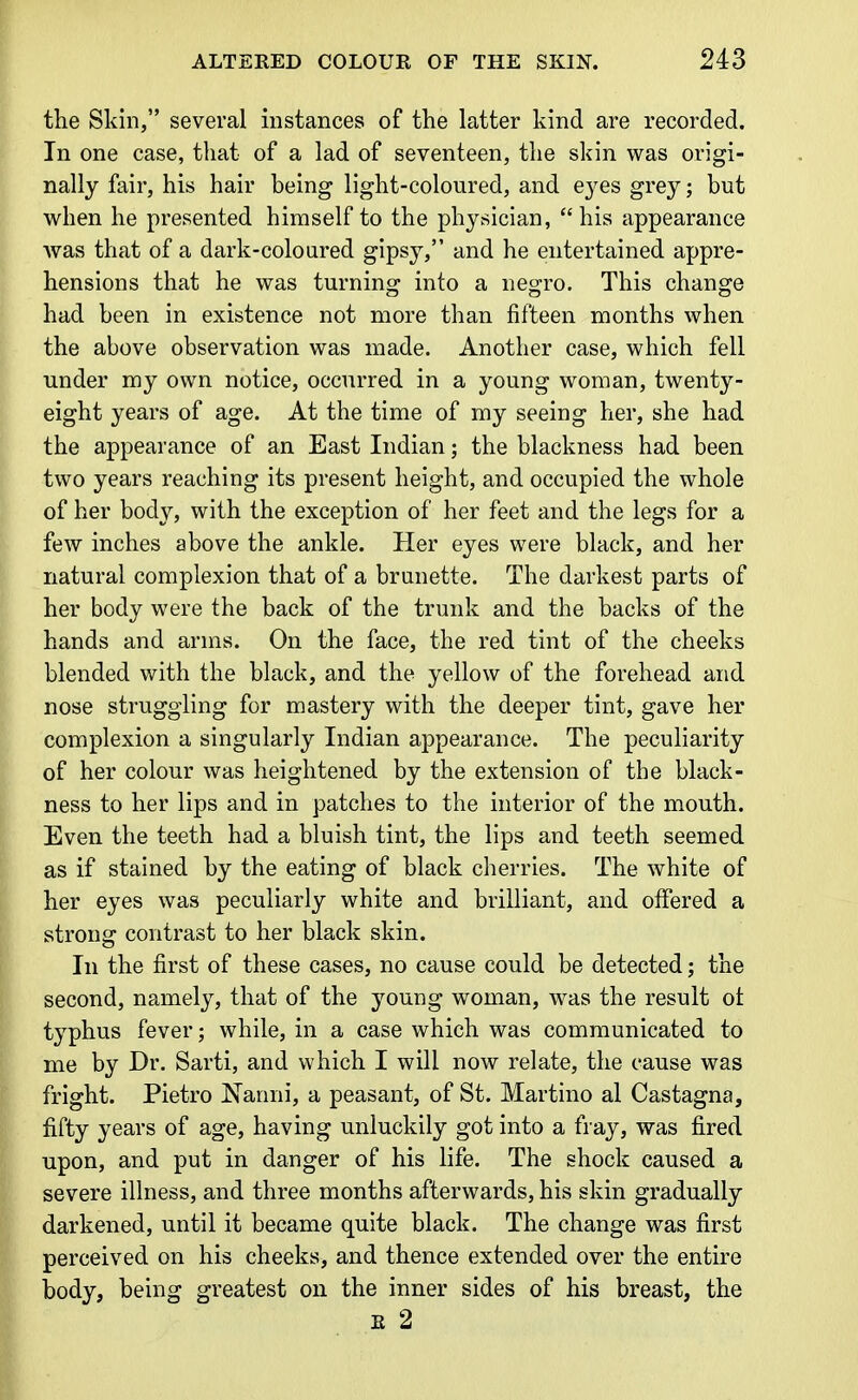 the Skin, several instances of the latter kind are recorded. In one case, that of a lad of seventeen, the skin was origi- nally fair, his hair being light-coloured, and e3^es grey; but when he presented himself to the physician, his appearance was that of a dark-coloured gipsy, and he entertained appre- hensions that he was turning into a negro. This change had been in existence not more than fifteen months when the above observation was made. Another case, which fell under my own notice, occurred in a young woman, twenty- eight years of age. At the time of my seeing her, she had the appearance of an East Indian; the blackness had been two years reaching its present height, and occupied the whole of her body, with the exception of her feet and the legs for a few inches above the ankle. Her eyes were black, and her natural complexion that of a brunette. The darkest parts of her body were the back of the trunk and the backs of the hands and arms. On the face, the red tint of the cheeks blended with the black, and the yellow of the forehead and nose struggling for mastery with the deeper tint, gave her complexion a singularly Indian appearance. The peculiarity of her colour was heightened by the extension of the black- ness to her lips and in patches to the interior of the mouth. Even the teeth had a bluish tint, the lips and teeth seemed as if stained by the eating of black cherries. The white of her eyes was peculiarly white and brilliant, and offered a strong contrast to her black skin. In the first of these cases, no cause could be detected; the second, namely, that of the young woman, was the result ot typhus fever; while, in a case which was communicated to me by Dr. Sarti, and which I will now relate, the cause was fright. Pietro Nanni, a peasant, of St. Martino al Castagna, fifty years of age, having unluckily got into a fray, was fired upon, and put in danger of his life. The shock caused a severe illness, and three months afterwards, his skin gradually darkened, until it became quite black. The change was first perceived on his cheeks, and thence extended over the entire body, being greatest on the inner sides of his breast, the E 2