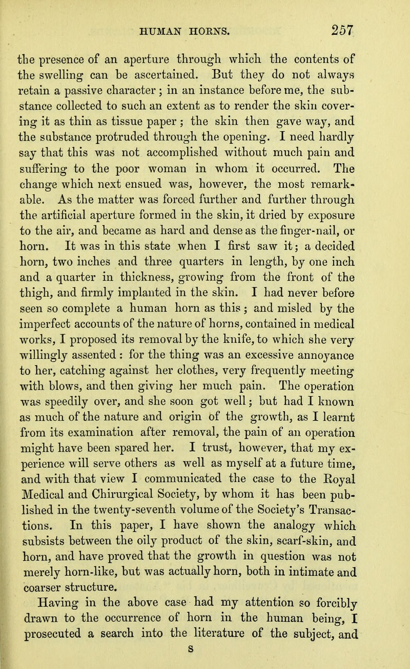 the presence of an aperture through which, the contents of the swelling can be ascertained. But they do not always retain a passive character; in an instance before me, the sub- stance collected to such an extent as to render the skin cover- ing it as thin as tissue paper ; the skin then gave way, and the substance protruded through the opening. I need hardly say that this was not accomplished without much pain and suffering to the poor woman in whom it occurred. The change which next ensued was, however, the most remark- able. As the matter was forced further and further through the artificial aperture formed in the skin, it dried by exposure to the air, and became as hard and dense as the finger-nail, or horn. It was in this state when I first saw it; a decided horn, two inches and three quarters in length, by one inch and a quarter in thickness, growing from the front of the thigh, and firmly implanted in the skin. I had never before seen so complete a human horn as this ; and misled by the imperfect accounts of the nature of horns, contained in medical works, I proposed its removal by the knife, to which she very willingly assented : for the thing was an excessive annoyance to her, catching against her clothes, very frequently meeting with blows, and then giving her much pain. The operation was speedily over, and she soon got well; but had I known as much of the nature and origin of the growth, as I learnt from its examination after removal, the pain of an operation might have been spared her. I trust, however, that my ex- perience will serve others as well as myself at a future time, and with that view I communicated the case to the Eoyal Medical and Chirurgical Society, by whom it has been pub- lished in the twenty-seventh volume of the Society's Transac- tions. In this paper, I have shown the analogy which subsists between the oily product of the skin, scarf-skin, and horn, and have proved that the growth in question was not merely horn-like, but was actually horn, both in intimate and coarser structure. Having in the above case had my attention so forcibly drawn to the occurrence of horn in the human being, I prosecuted a search into the literature of the subject, and s