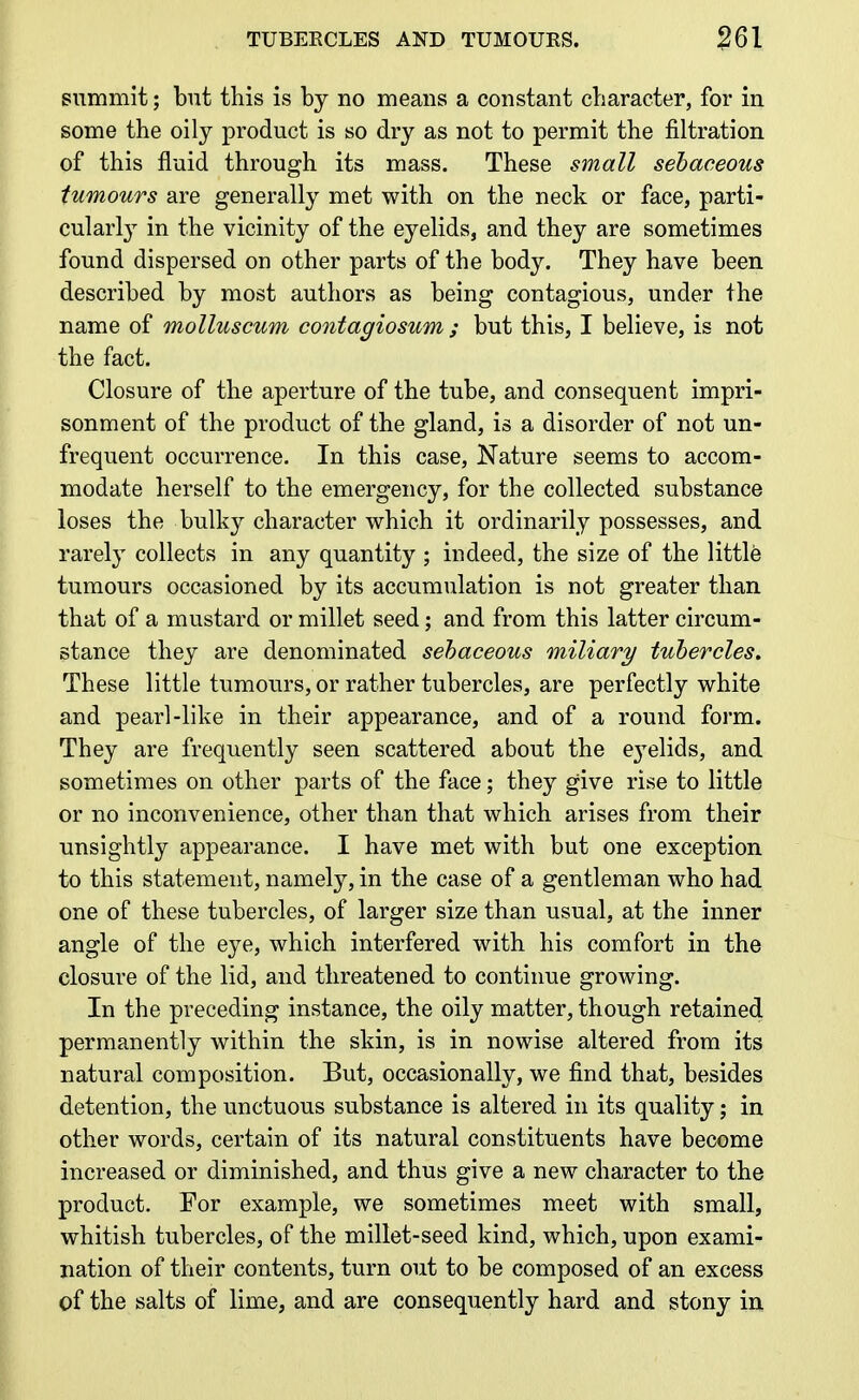 TUBERCLES AND TUMOURS. m summit; but this is by no means a constant character, for in some the oily product is so dry as not to permit the filtration of this fluid through its mass. These small sebaceous tumours are generally met with on the neck or face, parti- cularl}^ in the vicinity of the eyelids, and they are sometimes found dispersed on other parts of the body. They have been described by most authors as being contagious, under the name of molluscum contagiosum ; but this, I believe, is not the fact. Closure of the aperture of the tube, and consequent impri- sonment of the product of the gland, is a disorder of not un- frequent occurrence. In this case. Nature seems to accom- modate herself to the emergency, for the collected substance loses the bulky character which it ordinarily possesses, and rarely collects in any quantity ; indeed, the size of the little tumours occasioned by its accumulation is not greater than that of a mustard or millet seed; and from this latter circum- stance they are denominated sebaceous miliary tubercles. These little tumours, or rather tubercles, are perfectly white and pearl-like in their appearance, and of a round form. They are frequently seen scattered about the e3elids, and sometimes on other parts of the face; they give rise to little or no inconvenience, other than that which arises from their unsightly appearance. I have met with but one exception to this statement, namely, in the case of a gentleman who had one of these tubercles, of larger size than usual, at the inner angle of the eye, which interfered with his comfort in the closure of the lid, and threatened to continue growing. In the preceding instance, the oily matter, though retained permanently within the skin, is in nowise altered from its natural composition. But, occasionally, we find that, besides detention, the unctuous substance is altered in its quality; in other words, certain of its natural constituents have become increased or diminished, and thus give a new character to the product. For example, we sometimes meet with small, whitish tubercles, of the millet-seed kind, which, upon exami- nation of their contents, turn out to be composed of an excess of the salts of lime, and are consequently hard and stony in