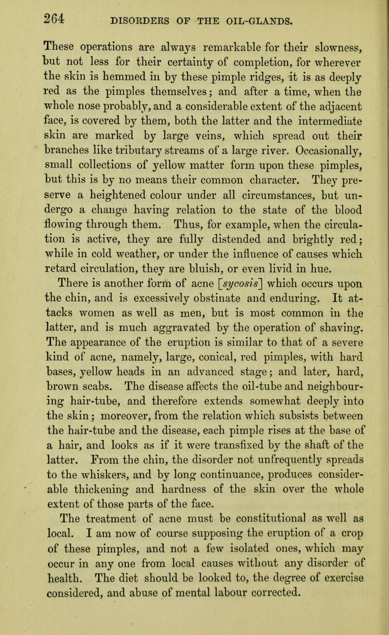 These operations are always remarkable for their slowness, but not less for their certainty of completion, for wherever the skin is hemmed in by these pimple ridges, it is as deeply red as the pimples themselves; and after a time, when the whole nose probably, and a considerable extent of the adjacent face, is covered by them, both the latter and the intermediate skin are marked by large veins, which spread out their branches like tributary streams of a large river. Occasionally, small collections of yellow matter form upon these pimples, but this is by no means their common character. They pre- serve a heightened colour under all circumstances, but un- dergo a change having relation to the state of the blood flowing through them. Thus, for example, when the circula- tion is active, they are fully distended and brightly red; while in cold weather, or under the influence of causes which retard circulation, they are bluish, or even livid in hue. There is another form of acne '[sycosis] which occurs upon the chin, and is excessively obstinate and enduring. It at- tacks women as well as men, but is most common in the latter, and is much aggravated by the operation of shaving. The appearance of the eruption is similar to that of a severe kind of acne, namely, large, conical, red pimples, with hard bases, yellow heads in an advanced stage; and later, hard, brown scabs. The disease affects the oil-tube and neighbour- ing hair-tube, and therefore extends somewhat deeply into the skin; moreover, from the relation which subsists between the hair-tube and the disease, each pimple rises at the base of a hair, and looks as if it were transfixed by the shaft of the latter. From the chin, the disorder not unfrequently spreads to the whiskers, and by long continuance, produces consider- able thickening and hardness of the skin over the whole extent of those parts of the face. The treatment of acne must be constitutional as well as local. I am now of course supposing the eruption of a crop of these pimples, and not a few isolated ones, which may occur in any one from local causes without any disorder of health. The diet should be looked to, the degree of exercise considered, and abuse of mental labour corrected.