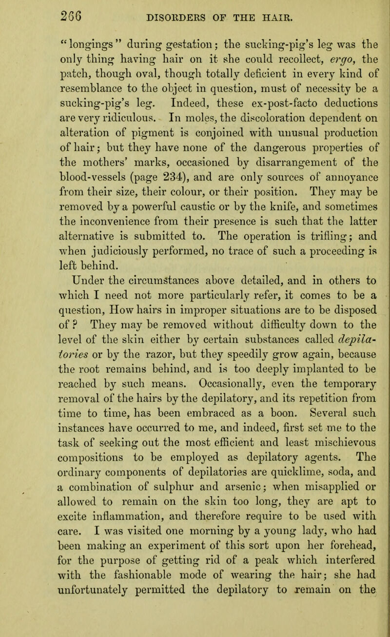  longings  during gestation; the sucking-pig's leg was the only thing having hair on it she could recollect, ergo, the patch, though oval, though totally deficient in every kind of resemblance to the object in question, must of necessity be a sucking-pig's leg. Indeed, these ex-post-facto deductions are very ridiculous. In moles, the discoloration dependent on alteration of pigment is conjoined with unusual production of hair; but they have none of the dangerous properties of the mothers' marks, occasioned by disarrangement of the blood-vessels (page 234), and are only sources of annoyance from their size, their colour, or their position. They may be removed by a powerful caustic or by the knife, and sometimes the inconvenience from their presence is such that the latter alternative is submitted to. The operation is trifling; and when judiciously performed, no trace of such a proceeding is left behind. Under the circumstances above detailed, and in others to which I need not more particularly refer, it comes to be a question. How hairs in improper situations are to be disposed of ? They may be removed without difficulty down to the level of the skin either by certain substances called depila- tories or by the razor, but they speedily grow again, because the root remains behind, and is too deeply implanted to be reached by such means. Occasionally, even the temporary removal of the hairs by the depilatory, and its repetition from time to time, has been embraced as a boon. Several such instances have occurred to me, and indeed, first set me to the task of seeking out the most efficient and least mischievous compositions to be employed as depilatory agents. The ordinary components of depilatories are quicklime, soda, and a combination of sulphur and arsenic; when misapplied or allowed to remain on the skin too long, they are apt to excite inflammation, and therefore require to be used with care. I was visited one morning by a young lad}, who had been making an experiment of this sort upon her forehead, for the purpose of getting rid of a peak which interfered with the fashionable mode of wearing the hair; she had unfortunately permitted the depilatory to remain on the