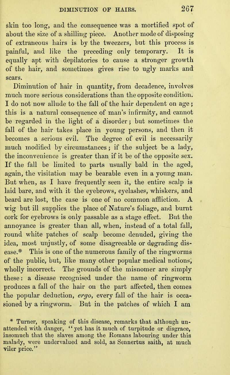 skin too long, and tlie consequence was a mortified spot of about the size of a shilling piece. Another mode of disposing of extraneous hairs is by the tweezers, but this process is painful, and like the preceding only temporary. It is equally apt with depilatories to cause a stronger growth of the hair, and sometimes gives rise to ugly marks and scars. Diminution of hair in quantity, from decadence, involves much more serious considerations than the opposite condition. I do not now allude to the fall of the hair dependent on age; this is a natural consequence of man's infirmity, and cannot be regarded in the light of a disorder; but sometimes the fall of the hair takes place in young persons, and then it becomes a serious evil. The degree of evil is necessarily much modified by circumstances; if the subject be a lad}^, the inconvenience is greater than if it be of the opposite sex. If the fall be limited to parts usually bald in the aged, again, the visitation may be bearable even in a young man. But when, as I have frequently seen it, the entire scalp is laid bare, and with it the eyebrows, eyelashes, whiskers, and beard are lost, the case is one of no common affliction. A wig but ill supplies the place of Nature's foliage, and burnt cork for e3'ebrows is only passable as a stage effect. But the annoyance is greater than all, when, instead of a total fall, round white patches of scalp become denuded, giving the idea, most unjustly, of some disagreeable or degrading dis- ease.^ This is one of the numerous family of the ringworms of the public, but, like many other popular medical notions, wholly incorrect. The grounds of the misnomer are simply these: a disease recognised under the name of ringworm produces a fall of the hair on the part affected, then comes the popular deduction, ergo, every fall of the hair is occa- sioned by a ringworm. But in the patches of which I am * Turner, speaking of this disease, remarks that although un- attended with danger, yet has it much of turpitude or disgrace, insomuch that the slaves among the Romans labouring under this malady, were undervalued and sold, as Sennertus saith, at much viler price.