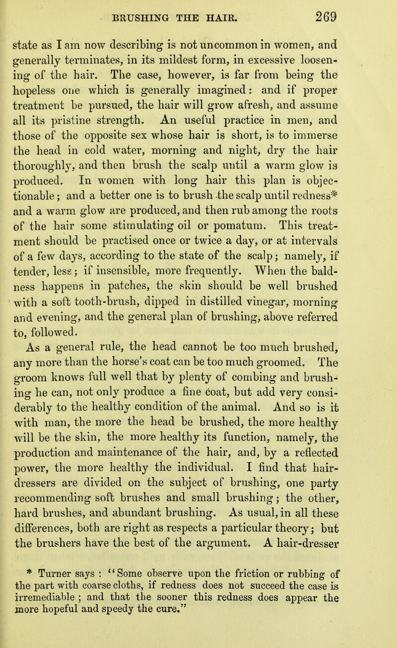 state as I am now describing is not uncommon in women, and generally terminates, in its mildest form, in excessive loosen- ing of the hair. The case, however, is far from being the hopeless one which is generally imagined: and if proper treatment be pursued, the hair will grow afresh, and assume all its pristine strength. An useful practice in men, and those of the opposite sex whose hair is short, is to immerse the head in cold water, morning and night, dry the hair thoroughly, and then brush the scalp until a warm glow is produced. In women with long hair this plan is objec- tionable ; and a better one is to brush the scalp until redness* and a warm glow are produced, and then rub among the roots of the hair some stimulating oil or pomatum. This treat- ment should be practised once or twice a day, or at intervals of a few days, according to the state of the scalp; namely, if tender, less; if insensible, more frequently. When the bald- ness happens in patches, the skin should be well brushed with a soft tooth-brush, dipped in distilled vinegar, morning and evening, and the general plan of brushing, above referred to, followed. As a general rule, the head cannot be too much brushed, any more than the horse's coat can be too much groomed. The groom knows full well that by plenty of combing and brush- ing he can, not only produce a fine coat, but add very consi- derably to the healthy condition of the animal. And so is it with man, the more the head be brushed, the more healthy will be the skin, the more healthy its function, namely, the production and maintenance of the hair, and, by a reflected power, the more healthy the individual. I find that hair- dressers are divided on the subject of brushing, one party recommending soft brushes and small brushing; the other, hard brushes, and abundant brushing. As usual, in all these differences, both are right as respects a particular theory; but the brushers have the best of the argument. A hair-dresser * Turner says : '' Some observe upon the friction or rubbing of the part with coarse cloths, if redness does not succeed the case is irremediable ; and that the sooner this redness does appear the more hopeful and speedy the cure.