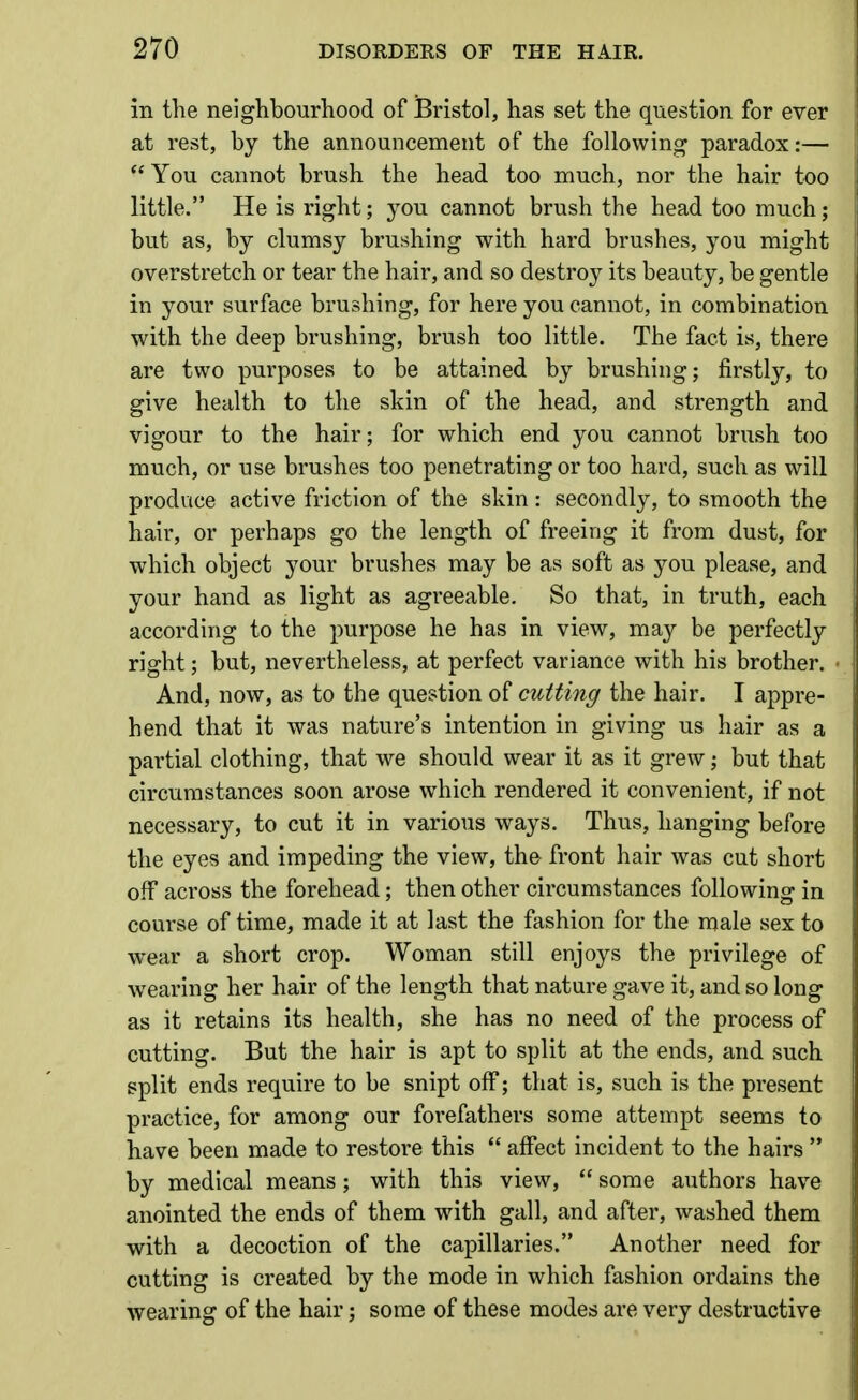 in the neighbourhood of Bristol, has set the question for ever at rest, by the announcement of the following paradox:—  You cannot brush the head too much, nor the hair too little. He is right; you cannot brush the head too much; but as, by clumsy brushing with hard brushes, you might overstretch or tear the hair, and so destroy its beauty, be gentle in your surface brushing, for here you cannot, in combination with the deep brushing, brush too little. The fact is, there are two purposes to be attained by brushing; firstly, to give health to the skin of the head, and strength and vigour to the hair; for which end you cannot brush too much, or use brushes too penetrating or too hard, such as will produce active friction of the skin: secondly, to smooth the hair, or perhaps go the length of freeing it from dust, for which object your brushes may be as soft as you please, and your hand as light as agreeable. So that, in truth, each according to the purpose he has in view, may be perfectly right; but, nevertheless, at perfect variance with his brother. And, now, as to the question of cutting the hair. I appre- hend that it was nature's intention in giving us hair as a partial clothing, that we should wear it as it grew; but that circumstances soon arose which rendered it convenient, if not necessary, to cut it in various ways. Thus, hanging before the eyes and impeding the view, the front hair was cut short off across the forehead; then other circumstances following in course of time, made it at last the fashion for the male sex to wear a short crop. Woman still enjoys the privilege of w^earing her hair of the length that nature gave it, and so long as it retains its health, she has no need of the process of cutting. But the hair is apt to split at the ends, and such split ends require to be snipt off; that is, such is the present practice, for among our forefathers some attempt seems to have been made to restore this  affect incident to the hairs  by medical means ; with this view,  some authors have anointed the ends of them with gall, and after, washed them with a decoction of the capillaries. Another need for cutting is created by the mode in which fashion ordains the wearing of the hair; some of these modes are very destructive