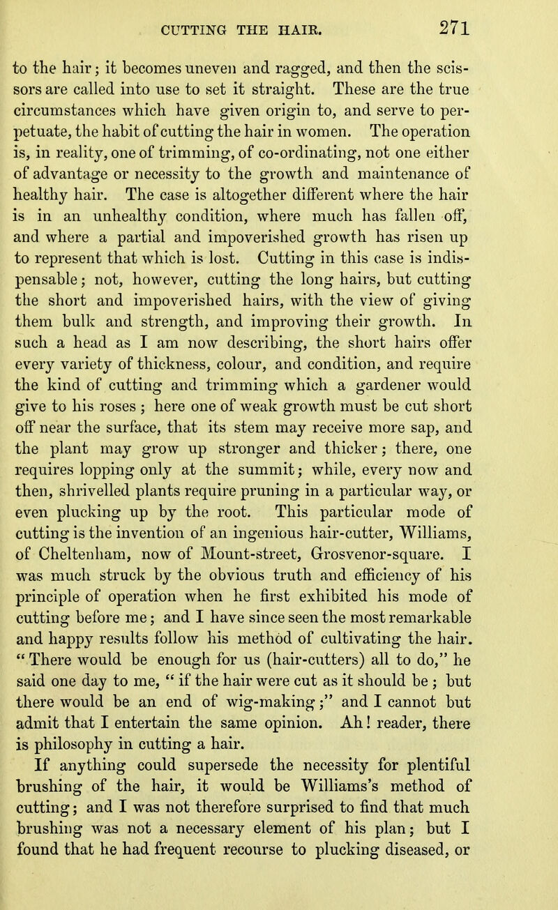 to the hair; it becomes uneven and ragged, and then the scis- sors are called into use to set it straight. These are the true circumstances which have given origin to, and serve to per- petuate, the habit of cutting the hair in women. The operation is, in reality, one of trimming, of co-ordinating, not one either of advantage or necessity to the growth and maintenance of healthy hair. The case is altogether different where the hair is in an unhealthy condition, where much has fallen off, and where a partial and impoverished growth has risen up to represent that which is lost. Cutting in this case is indis- pensable ; not, however, cutting the long hairs, but cutting the short and impoverished hairs, with the view of giving them bulk and strength, and improving their growth. In such a head as I am now describing, the short hairs offer every variety of thickness, colour, and condition, and require the kind of cutting and trimming which a gardener would give to his roses ; here one of weak growth must be cut short off near the surface, that its stem may receive more sap, and the plant may grow up stronger and thicker; there, one requires lopping only at the summit; while, every now and then, shrivelled plants require pruning in a particular way, or even plucking up by the root. This particular mode of cutting is the invention of an ingenious hair-cutter, Williams, of Cheltenham, now of Mount-street, Grosvenor-square. I was much struck by the obvious truth and efficiency of his principle of operation when he first exhibited his mode of cutting before me; and I have since seen the most remarkable and happy results follow his method of cultivating the hair.  There would be enough for us (hair-cutters) all to do, he said one day to me,  if the hair were cut as it should be j but there would be an end of wig-makingand I cannot but admit that I entertain the same opinion. Ah! reader, there is philosophy in cutting a hair. If anything could supersede the necessity for plentiful brushing of the hair, it would be Williams's method of cutting; and I was not therefore surprised to find that much brushing was not a necessary element of his plan; but I found that he had frequent recourse to plucking diseased, or