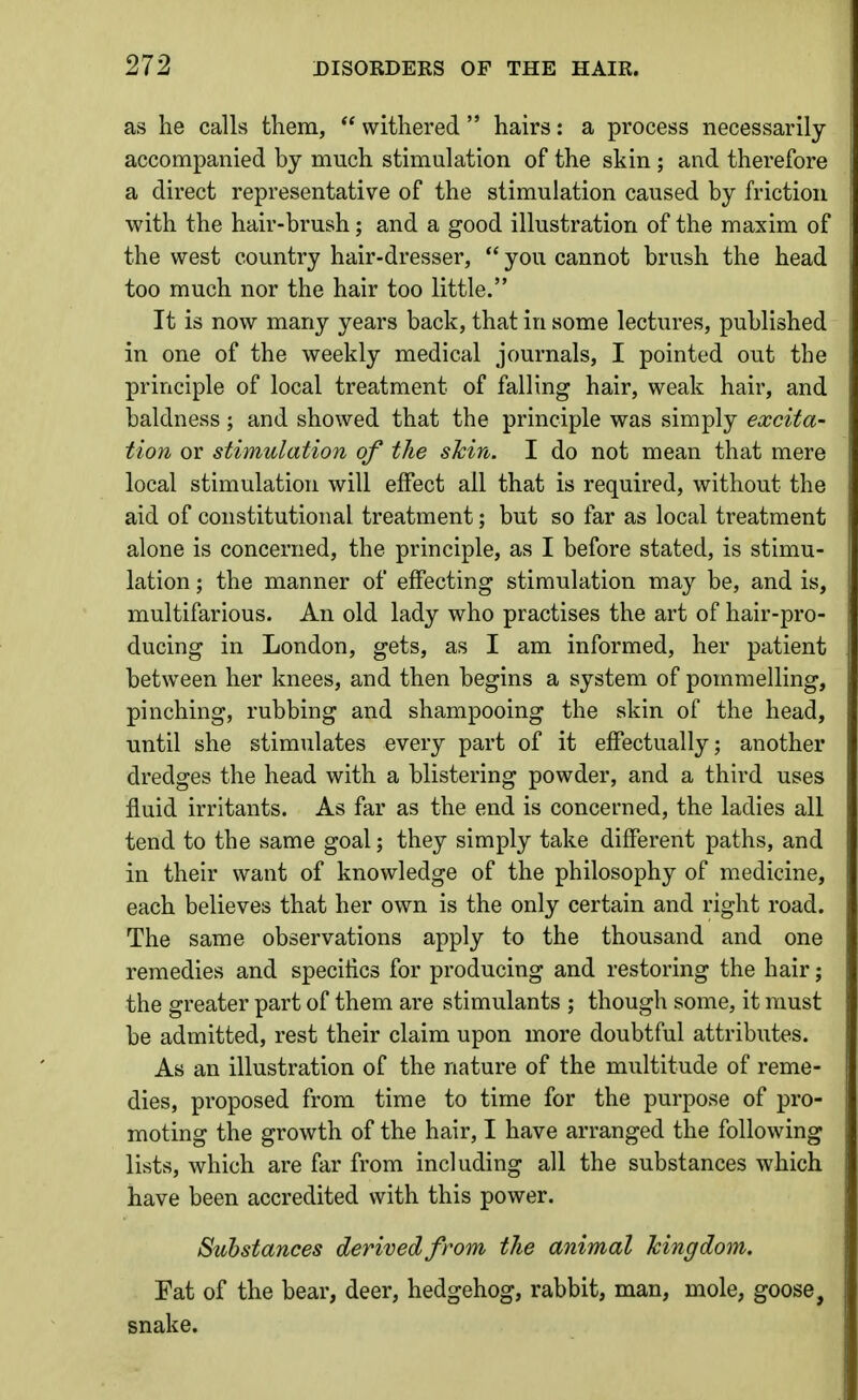 as he calls them,  withered  hairs: a process necessarily accompanied by much stimulation of the skin ; and therefore a direct representative of the stimulation caused by friction with the hair-brush; and a good illustration of the maxim of the west country hair-dresser,  you cannot brush the head too much nor the hair too little. It is now many years back, that in some lectures, published in one of the weekly medical journals, I pointed out the principle of local treatment of falling hair, weak hair, and baldness; and showed that the principle was simply excita- tion or stimulation of the shin. I do not mean that mere local stimulation will effect all that is required, without the aid of constitutional treatment; but so far as local treatment alone is concerned, the principle, as I before stated, is stimu- lation ; the manner of effecting stimulation may be, and is, multifarious. An old lady who practises the art of hair-pro- ducing in London, gets, as I am informed, her patient between her knees, and then begins a system of pommelling, pinching, rubbing and shampooing the skin of the head, until she stimulates every part of it effectually; another dredges the head with a blistering powder, and a third uses fluid irritants. As far as the end is concerned, the ladies all tend to the same goal; they simply take different paths, and in their want of knowledge of the philosophy of medicine, each believes that her own is the only certain and right road. The same observations apply to the thousand and one remedies and specihcs for producing and restoring the hair; the greater part of them are stimulants ; though some, it must be admitted, rest their claim upon more doubtful attributes. As an illustration of the nature of the multitude of reme- dies, proposed from time to time for the purpose of pro- moting the growth of the hair, I have arranged the following lists, which are far from including all the substances which have been accredited with this power. Substances derived from the animal Icingdom. Fat of the bear, deer, hedgehog, rabbit, man, mole, goose, snake.