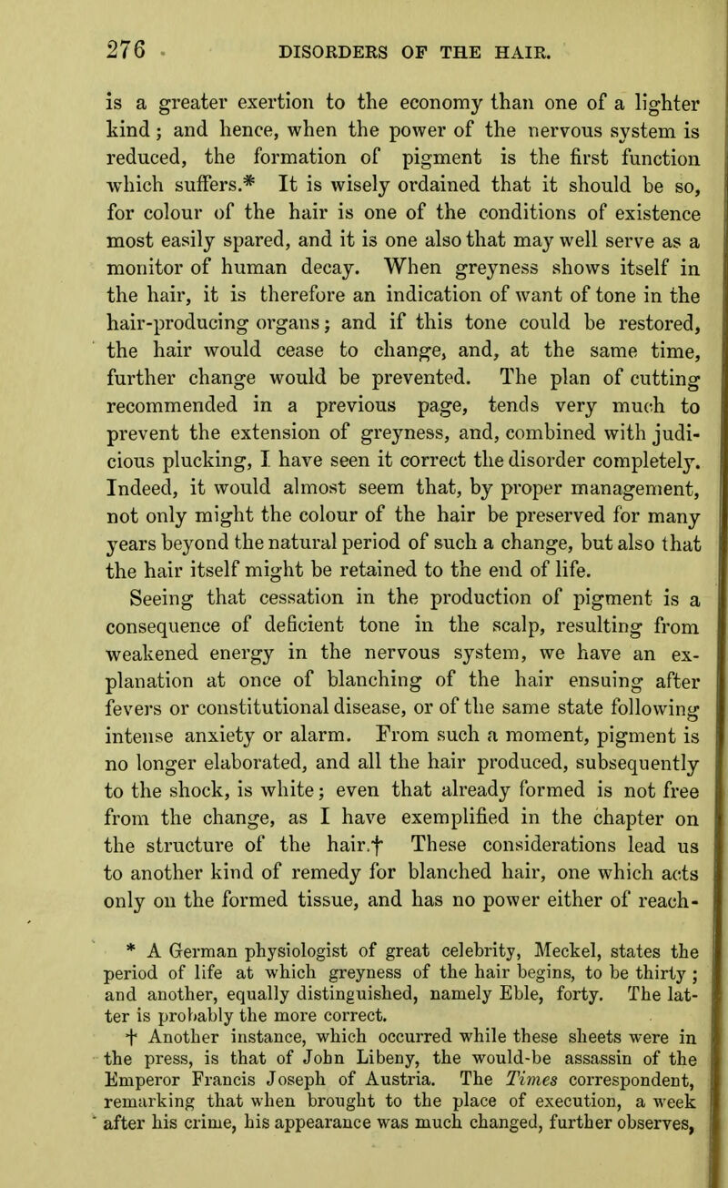 is a greater exertion to the economy than one of a lighter kind; and hence, when the power of the nervous system is reduced, the formation of pigment is the first function which suffers.* It is wisely ordained that it should be so, for colour of the hair is one of the conditions of existence most easily spared, and it is one also that may well serve as a monitor of human decay. When greyness shows itself in the hair, it is therefore an indication of want of tone in the hair-producing organs; and if this tone could be restored, the hair would cease to change, and, at the same time, further change would be prevented. The plan of cutting recommended in a previous page, tends very much to prevent the extension of greyness, and, combined with judi- cious plucking, I. have seen it correct the disorder completely. Indeed, it would almost seem that, by proper management, not only might the colour of the hair be preserved for many years beyond the natural period of such a change, but also that the hair itself might be retained to the end of life. Seeing that cessation in the production of pigment is a consequence of deficient tone in the scalp, resulting from weakened energy in the nervous system, we have an ex- planation at once of blanching of the hair ensuing after fevers or constitutional disease, or of the same state following intense anxiety or alarm. From such a moment, pigment is no longer elaborated, and all the hair produced, subsequently to the shock, is white; even that already formed is not free from the change, as I have exemplified in the chapter on the structure of the hair.f These considerations lead us to another kind of remedy for blanched hair, one which acts only on the formed tissue, and has no power either of reach- * A German physiologist of great celebrity, Meckel, states the period of life at which greyness of the hair begins, to be thirty ; and another, equally distinguished, namely Eble, forty. The lat- ter is prohably the more correct. f Another instance, which occurred while these sheets were in the press, is that of John Libeny, the would-be assassin of the Emperor Francis Joseph of Austria. The Times correspondent, remarking that when brought to the place of execution, a week after his crime, his appearance was much changed, further observes,
