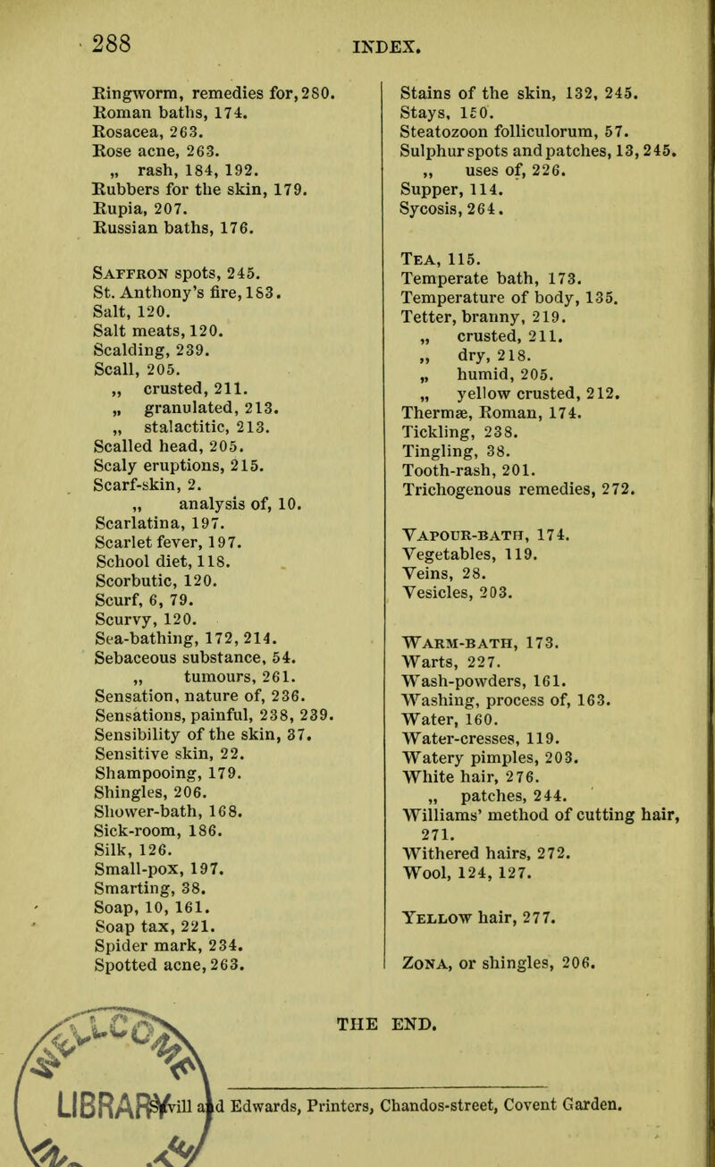 Ringworm, remedies for,280. Roman baths, 174. Rosacea, 263. Rose acne, 263. „ rash, 184, 192. Rubbers for the skin, 179. Rupia, 207. Russian baths, 176. Saffron spots, 245. St. Anthony's fire, 183. Salt, 120. Salt meats, 120. Scalding, 239. Scall, 205. „ crusted, 211. „ granulated, 213. „ stalactitic, 213. Scalled head, 205. Scaly eruptions, 215. Scarf-skin, 2. „ analysis of, 10. Scarlatina, 197. Scarlet fever, 197. School diet, 118. Scorbutic, 120. Scurf, 6, 79. Scurvy, 120. Sea-bathing, 172, 214. Sebaceous substance, 54. „ tumours, 261. Sensation, nature of, 236. Sensations, painful, 238, 239. Sensibility of the skin, 37. Sensitive skin, 22. Shampooing, 179. Shingles, 206. Shower-bath, 168. Sick-room, 186. Silk, 126. Small-pox, 197. Smarting, 38. Soap,10,161. Soap tax, 221. Spider mark, 234. Spotted acne, 263. Stains of the skin, 132, 245. Stays, 1£0. Steatozoon folliculorum, 57. Sulphurspots andpatches, 13, 245. „ uses of, 226. Supper, 114. Sycosis, 264. Tea, 115. Temperate bath, 173. Temperature of body, 135. Tetter, branny, 219. „ crusted, 211. „ dry, 218. „ humid, 205. „ yellow crusted, 212. Thermae, Roman, 174. Tickling, 238. Tingling, 38. Tooth-rash, 201. Trichogenous remedies, 272. Vapour-batfj, 174. Vegetables, 119. Veins, 28. Vesicles, 203. Warm-bath, 173. Warts, 227. Wash-powders, 161. Washing, process of, 163. Water, 160. Water-cresses, 119. Watery pimples, 203. White hair, 2 76. „ patches, 244. Williams' method of cutting hair, 271. Withered hairs, 272. Wool, 124, 127. YEliliOW hair, 277. Zona, or shingles, 206. THE END. LIBRAR^^ aid Edwards, Printers, Chandos-street, Covent Garden.