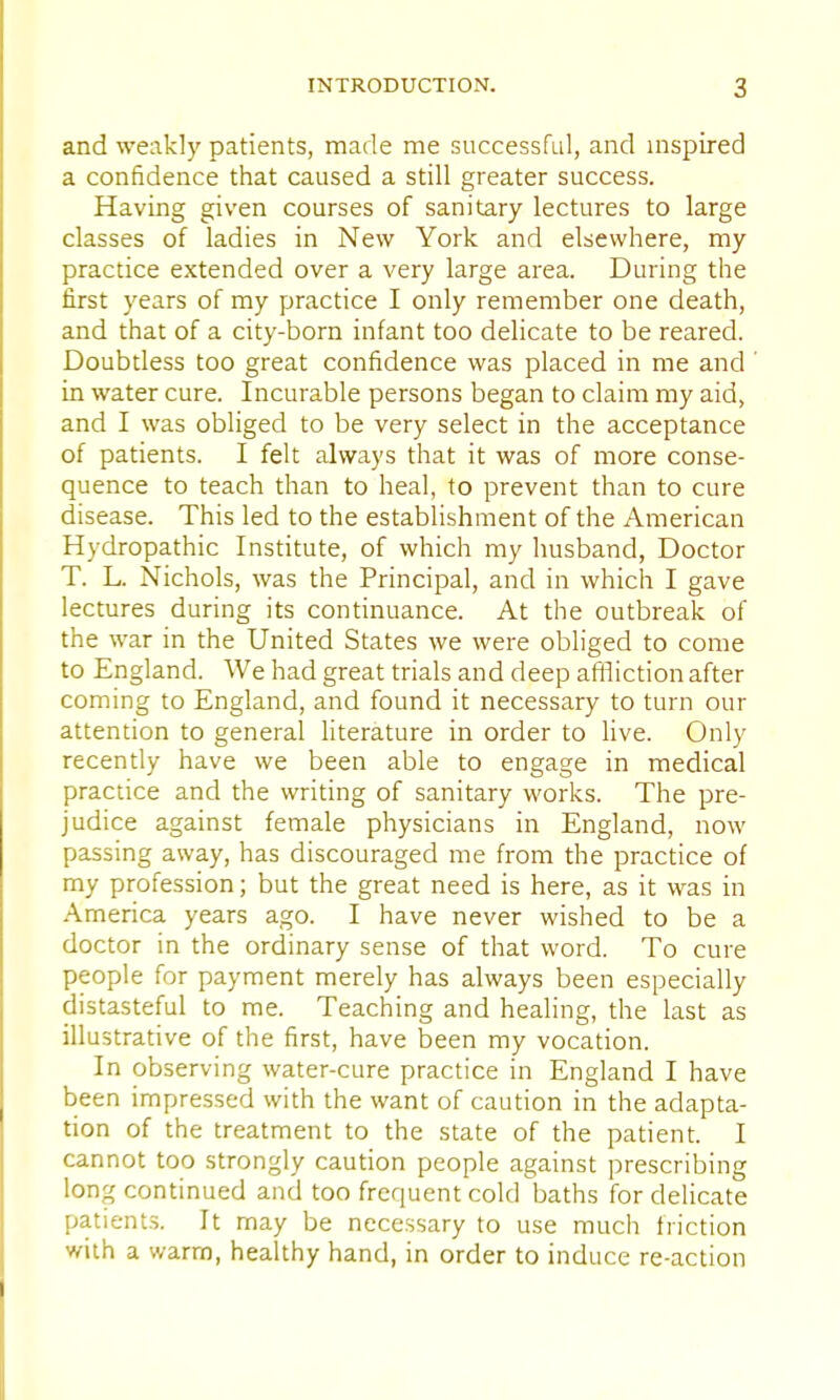 and weakly patients, made me successful, and inspired a confidence that caused a still greater success. Having given courses of sanitary lectures to large classes of ladies in New York and elsewhere, my practice extended over a very large area. During the first years of my practice I only remember one death, and that of a city-born infant too delicate to be reared. Doubtless too great confidence was placed in me and in water cure. Incurable persons began to claim my aid, and I was obliged to be very select in the acceptance of patients. I felt always that it was of more conse- quence to teach than to heal, to prevent than to cure disease. This led to the establishment of the American Hydropathic Institute, of which my husband, Doctor T. L. Nichols, was the Principal, and in which I gave lectures during its continuance. At the outbreak of the war in the United States we were obliged to come to England. We had great trials and deep affliction after coming to England, and found it necessary to turn our attention to general literature in order to live. Only recently have we been able to engage in medical practice and the writing of sanitary works. The pre- judice against female physicians in England, now passing away, has discouraged me from the practice of my profession; but the great need is here, as it was in America years ago. I have never wished to be a doctor in the ordinary sense of that word. To cure people for payment merely has always been especially distasteful to me. Teaching and healing, the last as illustrative of the first, have been my vocation. In observing water-cure practice in England I have been impressed with the want of caution in the adapta- tion of the treatment to the state of the patient. I cannot too strongly caution people against prescribing long continued and too frequent cold baths for delicate patients. It may be necessary to use much friction with a warm, healthy hand, in order to induce re-action