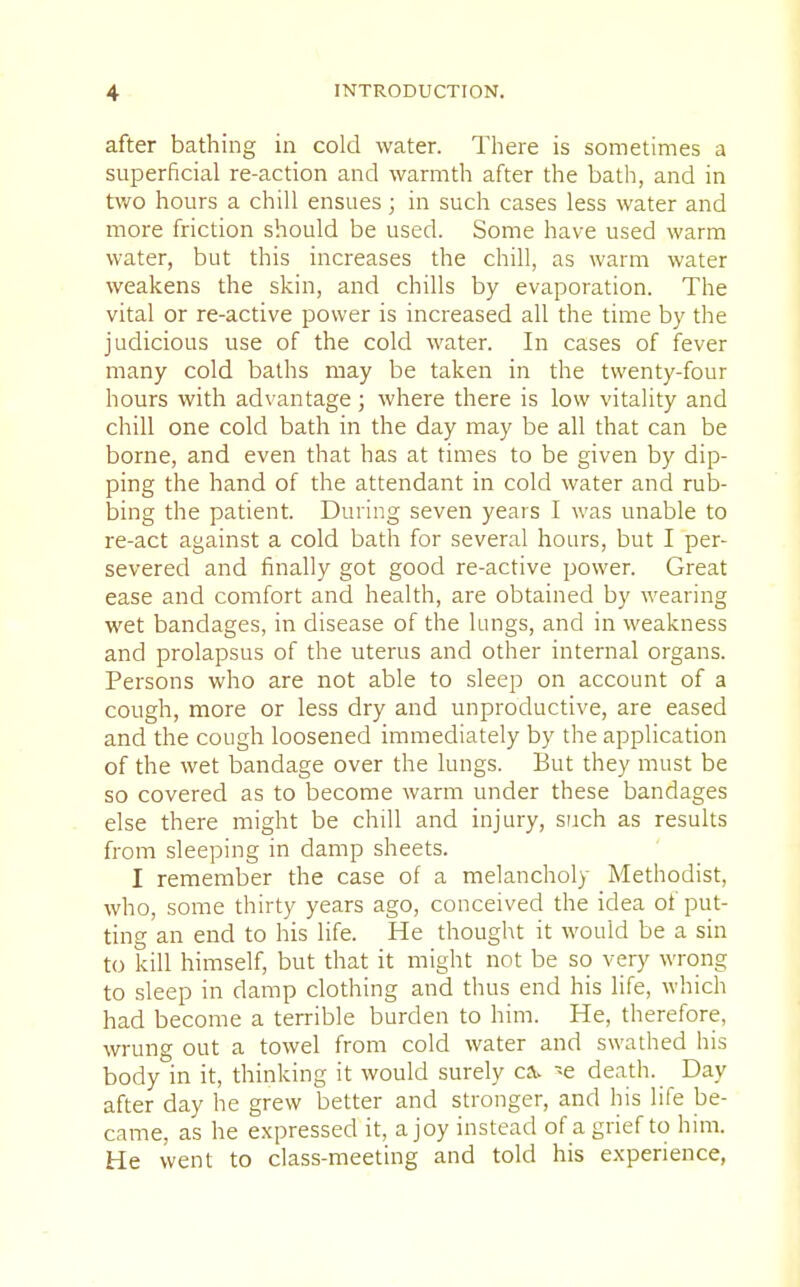 after bathing in cold water. There is sometimes a superficial re-action and warmth after the bath, and in two hours a chill ensues; in such cases less water and more friction should be used. Some have used warm water, but this increases the chill, as warm water weakens the skin, and chills by evaporation. The vital or re-active power is increased all the time by the judicious use of the cold water. In cases of fever many cold baths may be taken in the twenty-four hours with advantage; where there is low vitality and chill one cold bath in the day may be all that can be borne, and even that has at times to be given by dip- ping the hand of the attendant in cold water and rub- bing the patient. During seven years I was unable to re-act against a cold bath for several hours, but I per- severed and finally got good re-active power. Great ease and comfort and health, are obtained by wearing wet bandages, in disease of the lungs, and in weakness and prolapsus of the uterus and other internal organs. Persons who are not able to sleep on account of a cough, more or less dry and unproductive, are eased and the cough loosened immediately by the application of the wet bandage over the lungs. But they must be so covered as to become warm under these bandages else there might be chill and injury, such as results from sleeping in damp sheets. I remember the case of a melancholy Methodist, who, some thirty years ago, conceived the idea of put- ting an end to his life. He thought it would be a sin to kill himself, but that it might not be so very wrong to sleep in damp clothing and thus end his life, which had become a terrible burden to him. He, therefore, wrung out a towel from cold water and swathed his body in it, thinking it would surely ca> -e death. Day after day he grew better and stronger, and his life be- came, as he expressed it, a joy instead of a grief to him. He went to class-meeting and told his experience,