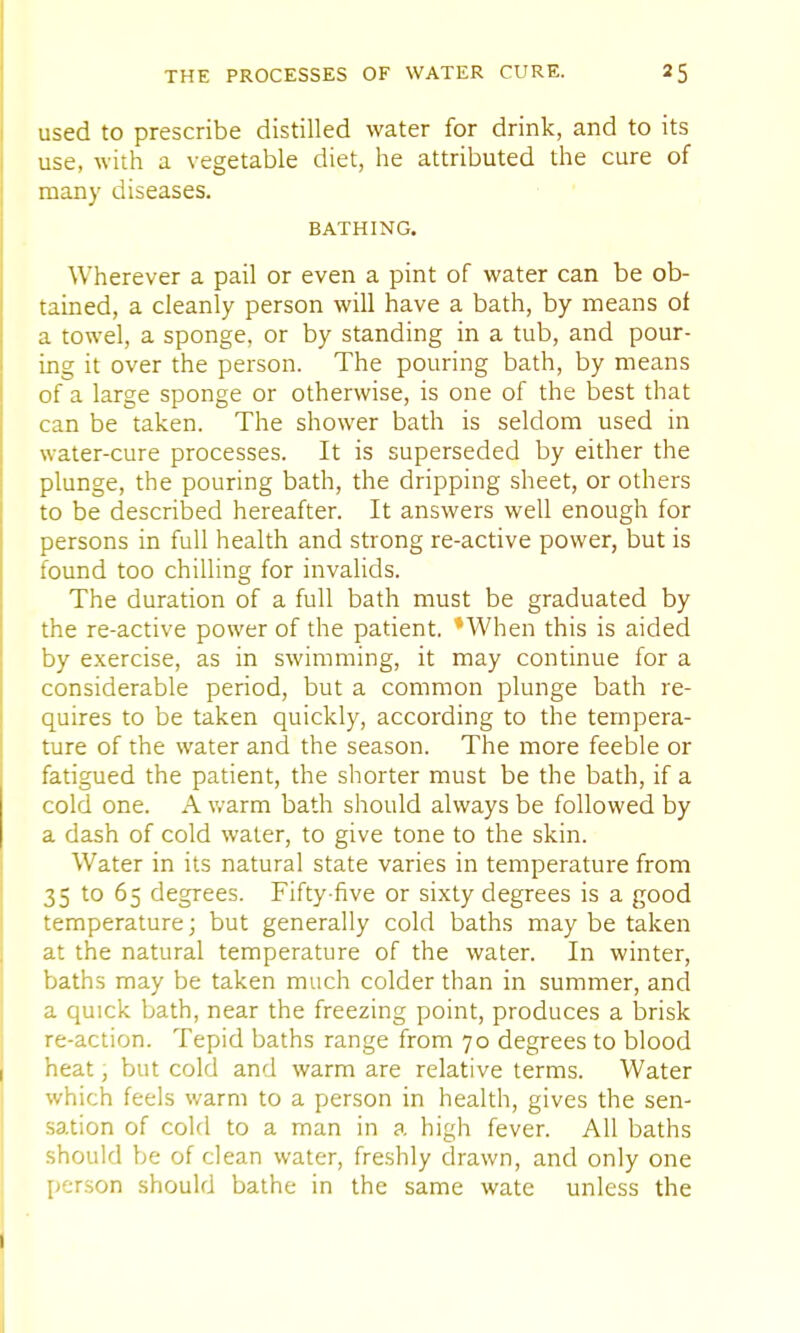 used to prescribe distilled water for drink, and to its use, with a vegetable diet, he attributed the cure of many diseases. BATHING. Wherever a pail or even a pint of water can be ob- tained, a cleanly person will have a bath, by means of a towel, a sponge, or by standing in a tub, and pour- ing it over the person. The pouring bath, by means of a large sponge or otherwise, is one of the best that can be taken. The shower bath is seldom used in water-cure processes. It is superseded by either the plunge, the pouring bath, the dripping sheet, or others to be described hereafter. It answers well enough for persons in full health and strong re-active power, but is found too chilling for invalids. The duration of a full bath must be graduated by the re-active power of the patient. *When this is aided by exercise, as in swimming, it may continue for a considerable period, but a common plunge bath re- quires to be taken quickly, according to the tempera- ture of the water and the season. The more feeble or fatigued the patient, the shorter must be the bath, if a cold one. A warm bath should always be followed by a dash of cold water, to give tone to the skin. Water in its natural state varies in temperature from 35 to 65 degrees. Fifty-five or sixty degrees is a good temperature; but generally cold baths maybe taken at the natural temperature of the water. In winter, baths may be taken much colder than in summer, and a quick bath, near the freezing point, produces a brisk re-action. Tepid baths range from 70 degrees to blood heat, but cold and warm are relative terms. Water which feels warm to a person in health, gives the sen- sation of cold to a man in a high fever. All baths should be of clean water, freshly drawn, and only one person should bathe in the same wate unless the