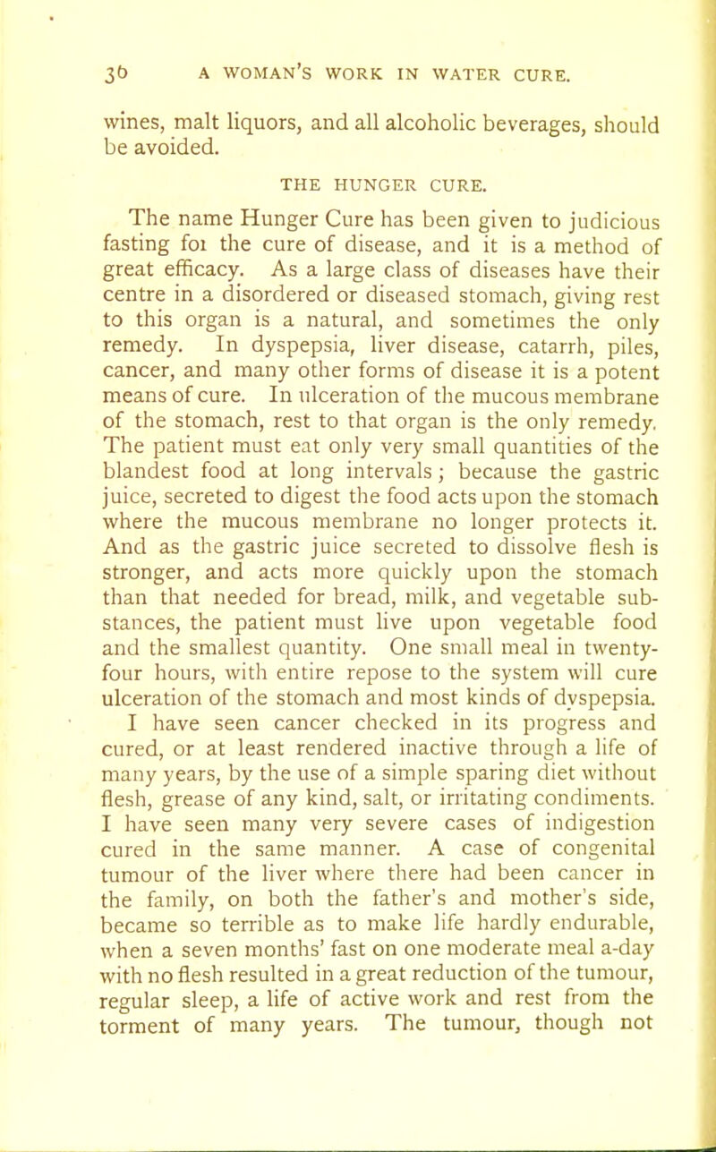 wines, malt liquors, and all alcoholic beverages, should be avoided. THE HUNGER CURE. The name Hunger Cure has been given to judicious fasting foi the cure of disease, and it is a method of great efficacy. As a large class of diseases have their centre in a disordered or diseased stomach, giving rest to this organ is a natural, and sometimes the only remedy. In dyspepsia, liver disease, catarrh, piles, cancer, and many other forms of disease it is a potent means of cure. In ulceration of the mucous membrane of the stomach, rest to that organ is the only remedy. The patient must eat only very small quantities of the blandest food at long intervals; because the gastric juice, secreted to digest the food acts upon the stomach where the mucous membrane no longer protects it. And as the gastric juice secreted to dissolve flesh is stronger, and acts more quickly upon the stomach than that needed for bread, milk, and vegetable sub- stances, the patient must live upon vegetable food and the smallest quantity. One small meal in twenty- four hours, with entire repose to the system will cure ulceration of the stomach and most kinds of dyspepsia. I have seen cancer checked in its progress and cured, or at least rendered inactive through a life of many years, by the use of a simple sparing diet without flesh, grease of any kind, salt, or irritating condiments. I have seen many very severe cases of indigestion cured in the same manner. A case of congenital tumour of the liver where there had been cancer in the family, on both the father's and mother's side, became so terrible as to make life hardly endurable, when a seven months' fast on one moderate meal a-day with no flesh resulted in a great reduction of the tumour, regular sleep, a life of active work and rest from the torment of many years. The tumour, though not