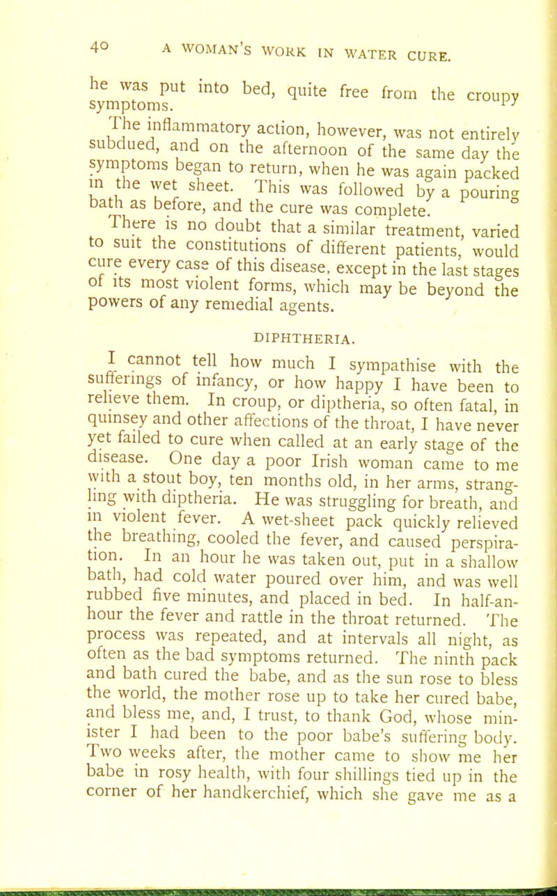 he was put into bed, quite free from the croupy symptoms. iy The inflammatory action, however, was not entirely subdued, and on the afternoon of the same day the symptoms began to return, when he was again packed in the wet sheet. This was followed by a pouring bath as before, and the cure was complete. There is no doubt that a similar treatment, varied to suit the constitutions of different patients, would cure every case of this disease, except in the last stages ot its most violent forms, which may be beyond the powers of any remedial agents. diphtheria. I cannot tell how much I sympathise with the sufferings of infancy, or how happy I have been to relieve them. In croup, or diptheria, so often fatal, in quinsey and other affections of the throat, I have never yet failed to cure when called at an early stage of the disease. One day a poor Irish woman came to me with a stout boy, ten months old, in her arms, strang- ling with diptheria. He was struggling for breath, and in violent fever. A wet-sheet pack quickly relieved the breathing, cooled the fever, and caused perspira- tion. In an hour he was taken out, put in a shallow bath, had cold water poured over him, and was well rubbed five minutes, and placed in bed. In half-an- hour the fever and rattle in the throat returned. The process was repeated, and at intervals all night, as often as the bad symptoms returned. The ninth pack and bath cured the babe, and as the sun rose to bless the world, the mother rose up to take her cured babe, and bless me, and, I trust, to thank God, whose min- ister I had been to the poor babe's suffering body. Two weeks after, the mother came to show me her babe in rosy health, with four shillings tied up in the corner of her handkerchief, which she gave me as a