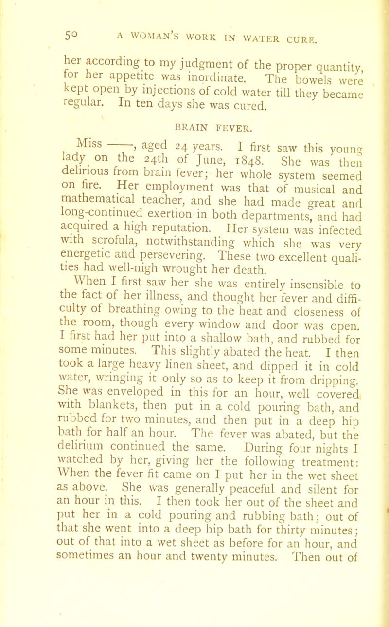 her according to my judgment of the proper quantity or her appetite was inordinate. The bowels were kept open by injections of cold water till they became regular. In ten days she was cured. brain fever. Miss , aged 24 years. I first saw this young lady on the 24th of June, 1848. She was then delirious from brain fever; her whole system seemed on fire. Her employment was that of musical and mathematical teacher, and she had made great and long-continued exertion in both departments, and had acquired a high reputation. Her system was infected with scrofula, notwithstanding which she was very energetic and persevering. These two excellent quali- ties had well-nigh wrought her death. When I first saw her she was entirely insensible to the fact of her illness, and thought her fever and diffi- culty of breathing owing to the heat and closeness of the room, though every window and door was open. I first had her put into a shallow bath, and rubbed for some minutes. This slightly abated the heat. I then took a large heavy linen sheet, and dipped it in cold water, wringing it only so as to keep it from dripping. She was enveloped in this for an hour, well covered with blankets, then put in a cold pouring bath, and rubbed for two minutes, and then put in a deep hip bath for half an hour. The fever was abated, but the delirium continued the same. During four nights I watched by her, giving her the following treatment: When the fever fit came on I put her in the wet sheet as above. She was generally peaceful and silent for an hour in this. I then took her out of the sheet and put her in a cold pouring and rubbing bath; out of that she went into a deep hip bath for thirty minutes; out of that into a wet sheet as before for an hour, and sometimes an hour and twenty minutes. Then out of