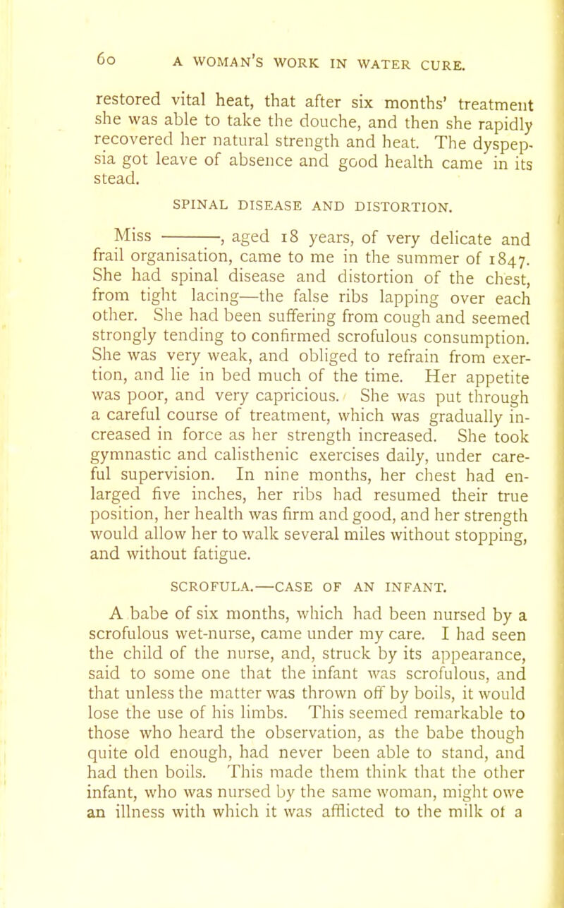 restored vital heat, that after six months' treatment she was able to take the douche, and then she rapidly recovered her natural strength and heat. The dyspep- sia got leave of absence and good health came in its stead. SPINAL DISEASE AND DISTORTION. Miss , aged 18 years, of very delicate and frail organisation, came to me in the summer of 1847. She had spinal disease and distortion of the chest, from tight lacing—the false ribs lapping over each other. She had been suffering from cough and seemed strongly tending to confirmed scrofulous consumption. She was very weak, and obliged to refrain from exer- tion, and lie in bed much of the time. Her appetite was poor, and very capricious. She was put through a careful course of treatment, which was gradually in- creased in force as her strength increased. She took gymnastic and calisthenic exercises daily, under care- ful supervision. In nine months, her chest had en- larged five inches, her ribs had resumed their true position, her health was firm and good, and her strength would allow her to walk several miles without stopping, and without fatigue. SCROFULA.—CASE OF AN INFANT. A babe of six months, which had been nursed by a scrofulous wet-nurse, came under my care. I had seen the child of the nurse, and, struck by its appearance, said to some one that the infant was scrofulous, and that unless the matter was thrown off by boils, it would lose the use of his limbs. This seemed remarkable to those who heard the observation, as the babe though quite old enough, had never been able to stand, and had then boils. This made them think that the other infant, who was nursed by the same woman, might owe an illness with which it was afflicted to the milk ot a