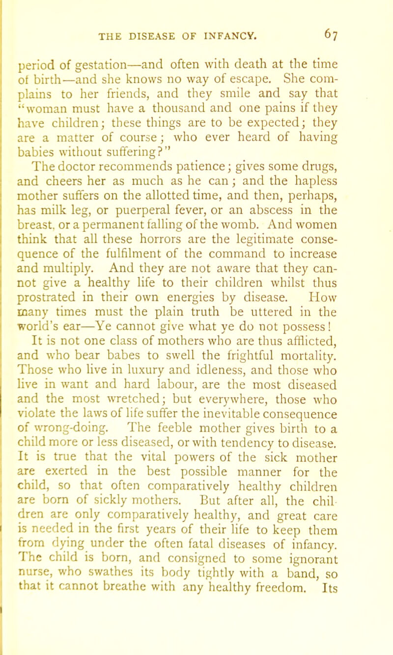 period of gestation—and often with death at the time ot birth—and she knows no way of escape. She com- plains to her friends, and they smile and say that ''woman must have a thousand and one pains if they have children; these things are to be expected; they are a matter of course ; who ever heard of having babies without suffering? The doctor recommends patience; gives some drugs, and cheers her as much as he can; and the hapless mother suffers on the allotted time, and then, perhaps, has milk leg, or puerperal fever, or an abscess in the breast, or a permanent falling of the womb. And women think that all these horrors are the legitimate conse- quence of the fulfilment of the command to increase and multiply. And they are not aware that they can- not give a healthy life to their children whilst thus prostrated in their own energies by disease. How many times must the plain truth be uttered in the world's ear—Ye cannot give what ye do not possess! It is not one class of mothers who are thus afflicted, and who bear babes to swell the frightful mortality. Those who live in luxury and idleness, and those who live in want and hard labour, are the most diseased and the most wretched; but everywhere, those who violate the laws of life suffer the inevitable consequence of wrong-doing. The feeble mother gives birth to a child more or less diseased, or with tendency to disease. It is true that the vital powers of the sick mother are exerted in the best possible manner for the child, so that often comparatively healthy children are born of sickly mothers. But after all, the chil- dren are only comparatively healthy, and great care is needed in the first years of their life to keep them from dying under the often fatal diseases of infancy. The child is born, and consigned to some ignorant nurse, who swathes its body tightly with a band, so that it cannot breathe with any healthy freedom. Its